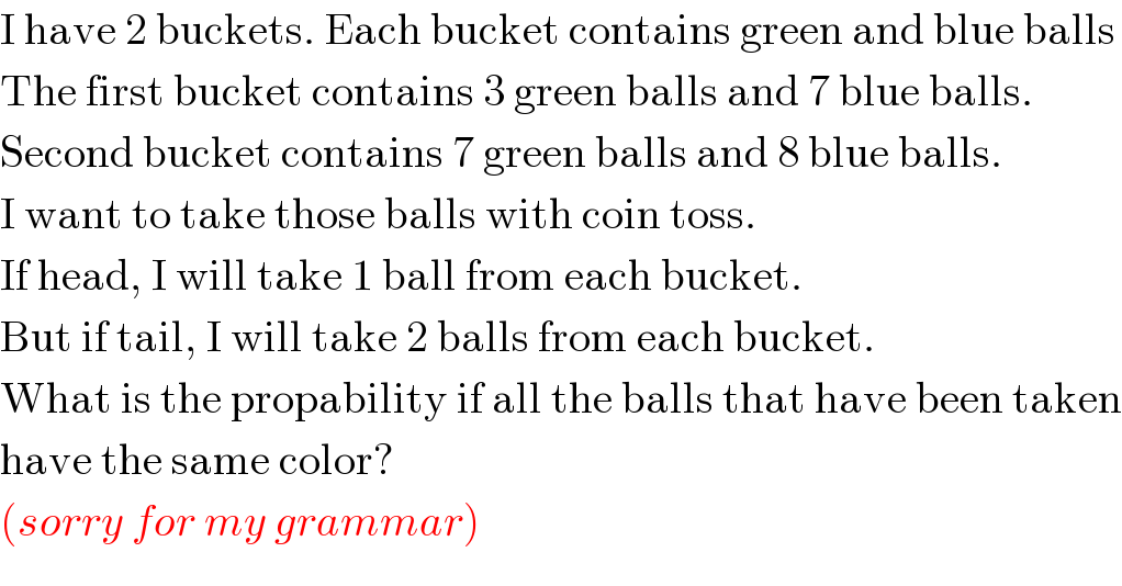 I have 2 buckets. Each bucket contains green and blue balls  The first bucket contains 3 green balls and 7 blue balls.  Second bucket contains 7 green balls and 8 blue balls.  I want to take those balls with coin toss.  If head, I will take 1 ball from each bucket.  But if tail, I will take 2 balls from each bucket.  What is the propability if all the balls that have been taken  have the same color?  (sorry for my grammar)  