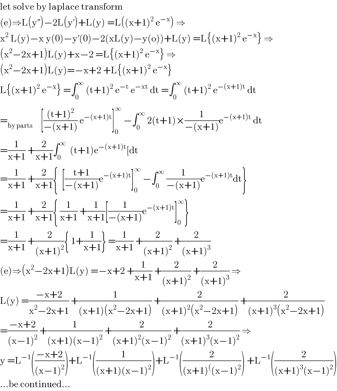 let solve by laplace transform   (e)⇒L(y^(′′) )−2L(y^′ )+L(y) =L((x+1)^2  e^(−x) ) ⇒  x^2  L(y)−x y(0)−y^′ (0)−2(xL(y)−y(o))+L(y) =L{(x+1)^2  e^(−x) } ⇒  (x^2 −2x+1)L(y)+x−2 =L{(x+1)^2  e^(−x) } ⇒  (x^2 −2x+1)L(y)=−x+2 +L{(x+1)^2  e^(−x) }  L{(x+1)^2  e^(−x) } =∫_0 ^∞  (t+1)^2  e^(−t)  e^(−xt)  dt =∫_0 ^∞  (t+1)^2  e^(−(x+1)t)  dt  =_(by parts)     [(((t+1)^2 )/(−(x+1))) e^(−(x+1)t) ]_0 ^∞  −∫_0 ^∞  2(t+1)×(1/(−(x+1)))e^(−(x+1)t)  dt  =(1/(x+1)) +(2/(x+1))∫_0 ^∞   (t+1)e^(−(x+1)t) [dt  =(1/(x+1)) +(2/(x+1)){  [((t+1)/(−(x+1)))e^(−(x+1)t) ]_0 ^∞  −∫_0 ^∞  (1/(−(x+1)))e^(−(x+1)t) dt}  =(1/(x+1)) +(2/(x+1)){ (1/(x+1)) +(1/(x+1))[(1/(−(x+1)))e^(−(x+1)t) ]_0 ^∞ }  =(1/(x+1)) +(2/((x+1)^2 )){ 1+(1/(x+1))} =(1/(x+1)) +(2/((x+1)^2 )) +(2/((x+1)^3 ))  (e)⇒(x^2 −2x+1)L(y) =−x+2 +(1/(x+1)) +(2/((x+1)^2 )) +(2/((x+1)^3 )) ⇒  L(y) =((−x+2)/(x^2 −2x+1)) +(1/((x+1)(x^2 −2x+1))) +(2/((x+1)^2 (x^2 −2x+1))) +(2/((x+1)^3 (x^2 −2x+1)))  =((−x+2)/((x−1)^2 )) +(1/((x+1)(x−1)^2 )) +(2/((x+1)^2 (x−1)^2 )) +(2/((x+1)^3 (x−1)^2 )) ⇒  y =L^(−1) (((−x+2)/((x−1)^2 )))+L^(−1) ((1/((x+1)(x−1)^2 )))+L^(−1) ((2/((x+1)^( (x−1)^2 ))) +L^(−1) ((2/((x+1)^3 (x−1)^2 )))  ...be continued...  