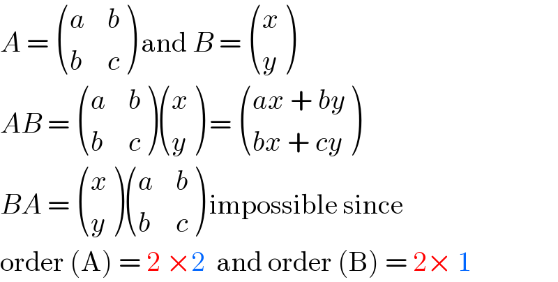 A =  ((a,b),(b,c) ) and B =  ((x),(y) )  AB =  ((a,b),(b,c) ) ((x),(y) ) =  (((ax + by)),((bx + cy)) )  BA =  ((x),(y) ) ((a,b),(b,c) ) impossible since   order (A) = 2 ×2  and order (B) = 2× 1  