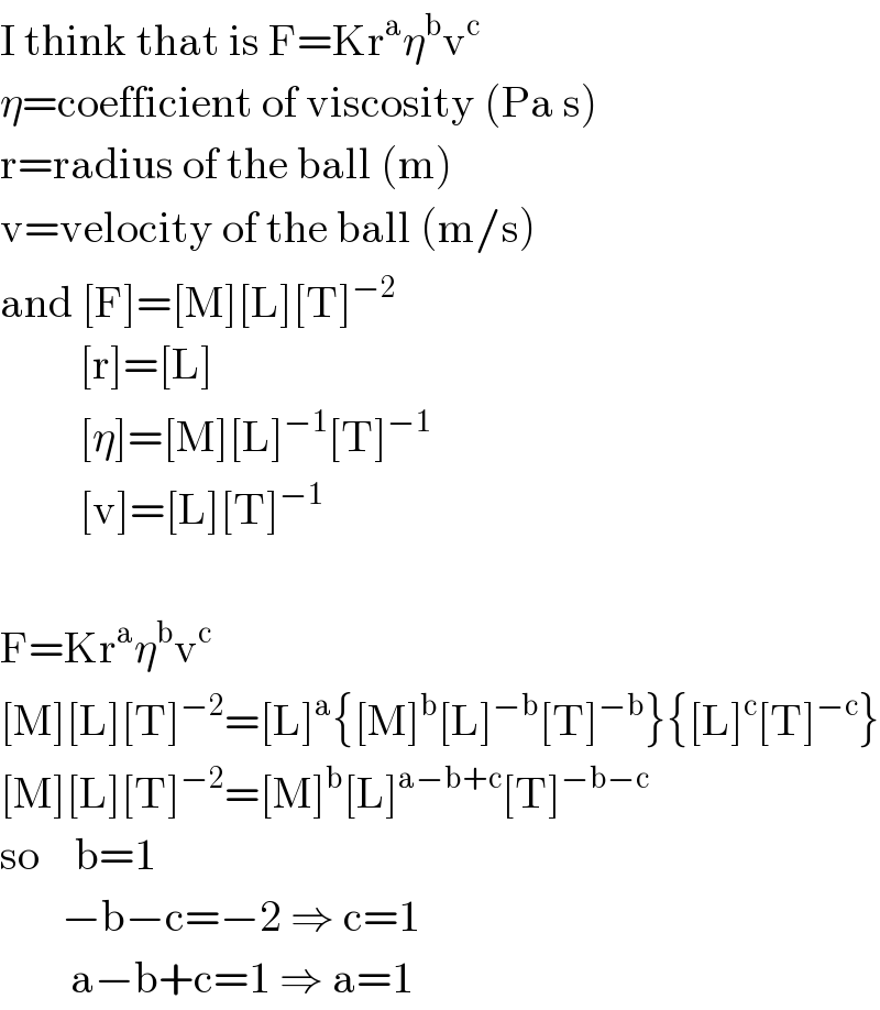 I think that is F=Kr^a η^b v^c   η=coefficient of viscosity (Pa s)  r=radius of the ball (m)  v=velocity of the ball (m/s)  and [F]=[M][L][T]^(−2)            [r]=[L]           [η]=[M][L]^(−1) [T]^(−1)            [v]=[L][T]^(−1)     F=Kr^a η^b v^c   [M][L][T]^(−2) =[L]^a {[M]^b [L]^(−b) [T]^(−b) }{[L]^c [T]^(−c) }  [M][L][T]^(−2) =[M]^b [L]^(a−b+c) [T]^(−b−c)   so    b=1         −b−c=−2 ⇒ c=1          a−b+c=1 ⇒ a=1  