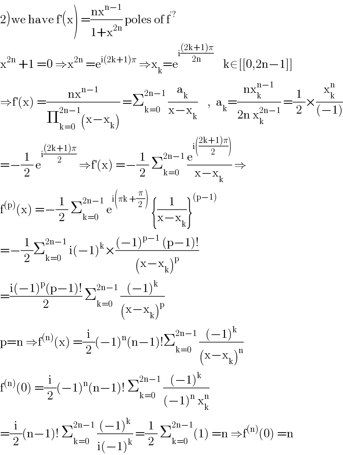 2)we have f^′ (x) =((nx^(n−1) )/(1+x^(2n) )) poles of f^(′?)   x^(2n)  +1 =0 ⇒x^(2n)  =e^(i(2k+1)π)  ⇒x_k =e^(i(((2k+1)π)/(2n)))     k∈[[0,2n−1]]  ⇒f^′ (x) =((nx^(n−1) )/(Π_(k=0) ^(2n−1) (x−x_k ))) =Σ_(k=0) ^(2n−1)  (a_k /(x−x_k ))    ,  a_k =((nx_k ^(n−1) )/(2n x_k ^(2n−1) )) =(1/2)×(x_k ^n /((−1)))  =−(1/2) e^(i(((2k+1)π)/2))  ⇒f^′ (x) =−(1/2) Σ_(k=0) ^(2n−1)  (e^(i(((2k+1)π)/2))) /(x−x_k )) ⇒  f^((p)) (x) =−(1/2) Σ_(k=0) ^(2n−1)  e^(i(πk +(π/2)))  {(1/(x−x_k ))}^((p−1))   =−(1/2)Σ_(k=0) ^(2n−1)  i(−1)^k ×(((−1)^(p−1)  (p−1)!)/((x−x_k )^p ))  =((i(−1)^p (p−1)!)/2) Σ_(k=0) ^(2n−1)  (((−1)^k )/((x−x_k )^p ))  p=n ⇒f^((n)) (x) =(i/2)(−1)^n (n−1)!Σ_(k=0) ^(2n−1)  (((−1)^k )/((x−x_k )^n ))  f^((n)) (0) =(i/2)(−1)^n (n−1)! Σ_(k=0) ^(2n−1)  (((−1)^k )/((−1)^n  x_k ^n ))  =(i/2)(n−1)! Σ_(k=0) ^(2n−1)  (((−1)^k )/(i(−1)^k )) =(1/2) Σ_(k=0) ^(2n−1) (1) =n ⇒f^((n)) (0) =n  