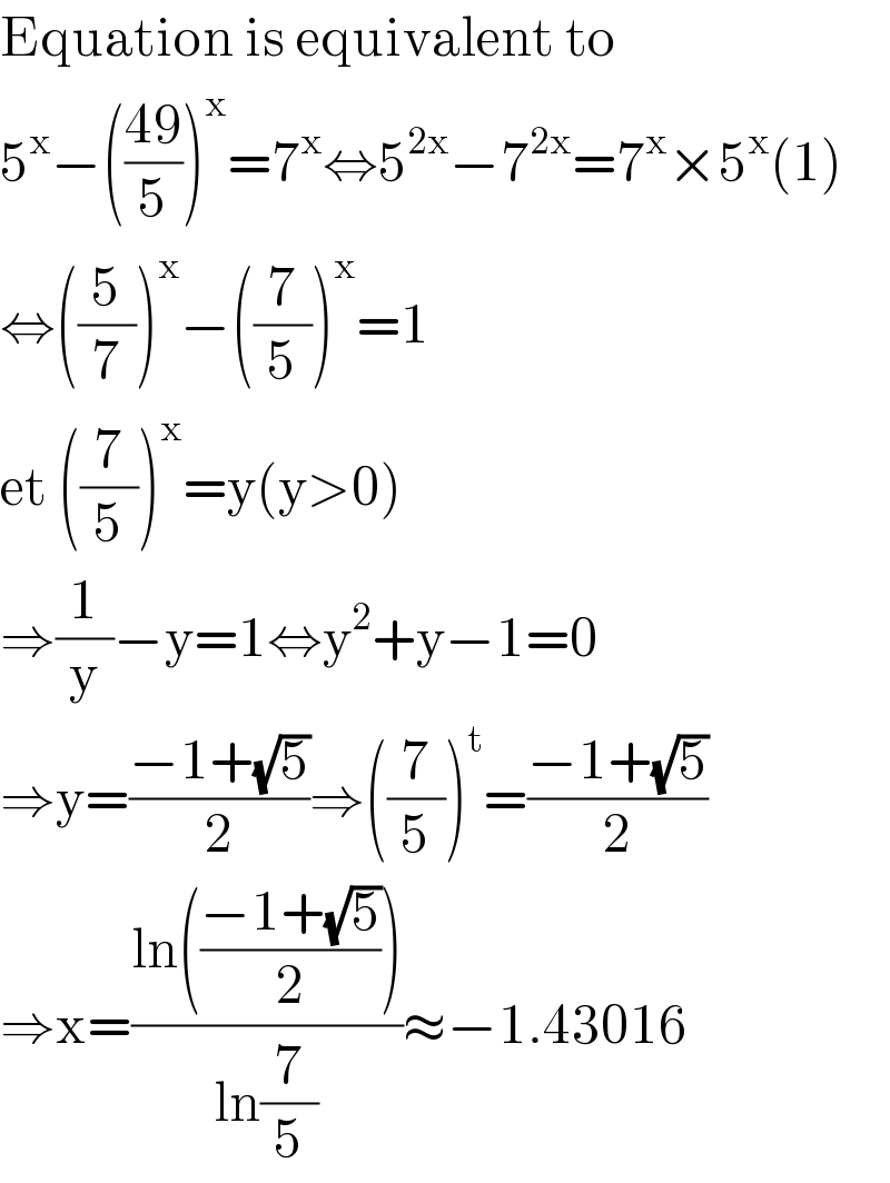 Equation is equivalent to  5^x −(((49)/5))^x =7^x ⇔5^(2x) −7^(2x) =7^x ×5^x (1)  ⇔((5/7))^x −((7/5))^x =1  et ((7/5))^x =y(y>0)  ⇒(1/y)−y=1⇔y^2 +y−1=0  ⇒y=((−1+(√5))/2)⇒((7/5))^t =((−1+(√5))/2)  ⇒x=((ln(((−1+(√5))/2)))/(ln(7/5)))≈−1.43016  