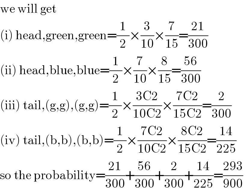 we will get  (i) head,green,green=(1/2)×(3/(10))×(7/(15))=((21)/(300))  (ii) head,blue,blue=(1/2)×(7/(10))×(8/(15))=((56)/(300))  (iii) tail,(g,g),(g,g)=(1/2)×((3C2)/(10C2))×((7C2)/(15C2))=(2/(300))  (iv) tail,(b,b),(b,b)=(1/2)×((7C2)/(10C2))×((8C2)/(15C2))=((14)/(225))  so the probability=((21)/(300))+((56)/(300))+(2/(300))+((14)/(225))=((293)/(900))     
