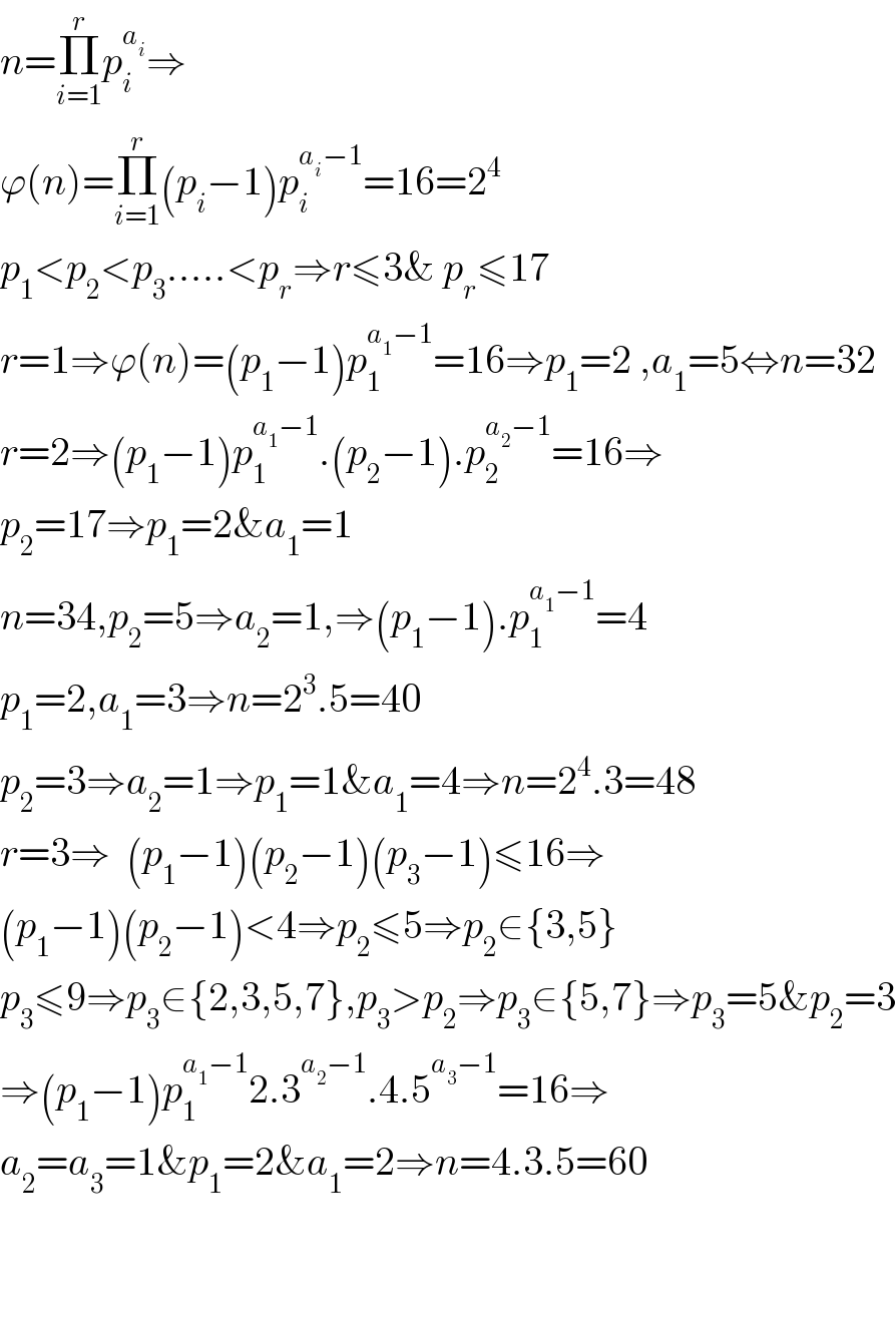 n=Π_(i=1) ^r p_i ^a_i  ⇒  ϕ(n)=Π_(i=1) ^r (p_i −1)p_i ^(a_i −1) =16=2^4   p_1 <p_2 <p_3 .....<p_r ⇒r≤3& p_r ≤17  r=1⇒ϕ(n)=(p_1 −1)p_1 ^(a_1 −1) =16⇒p_1 =2 ,a_1 =5⇔n=32  r=2⇒(p_1 −1)p_1 ^(a_1 −1) .(p_2 −1).p_2 ^(a_2 −1) =16⇒  p_2 =17⇒p_1 =2&a_1 =1  n=34,p_2 =5⇒a_2 =1,⇒(p_1 −1).p_1 ^(a_1 −1) =4  p_1 =2,a_1 =3⇒n=2^3 .5=40  p_2 =3⇒a_2 =1⇒p_1 =1&a_1 =4⇒n=2^4 .3=48  r=3⇒  (p_1 −1)(p_2 −1)(p_3 −1)≤16⇒  (p_1 −1)(p_2 −1)<4⇒p_2 ≤5⇒p_2 ∈{3,5}  p_3 ≤9⇒p_3 ∈{2,3,5,7},p_3 >p_2 ⇒p_3 ∈{5,7}⇒p_3 =5&p_2 =3  ⇒(p_1 −1)p_1 ^(a_1 −1) 2.3^(a_2 −1) .4.5^(a_3 −1) =16⇒  a_2 =a_3 =1&p_1 =2&a_1 =2⇒n=4.3.5=60      