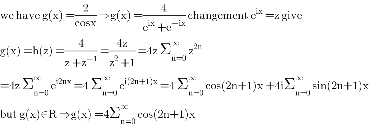 we have g(x) =(2/(cosx)) ⇒g(x) =(4/(e^(ix)  +e^(−ix) )) changement e^(ix)  =z give  g(x) =h(z) =(4/(z +z^(−1) )) =((4z)/(z^2  +1)) =4z Σ_(n=0) ^∞  z^(2n)   =4z Σ_(n=0) ^∞  e^(i2nx)  =4 Σ_(n=0) ^∞  e^(i(2n+1)x)  =4 Σ_(n=0) ^∞  cos(2n+1)x +4iΣ_(n=0) ^∞  sin(2n+1)x  but g(x)∈R ⇒g(x) =4Σ_(n=0) ^∞  cos(2n+1)x   