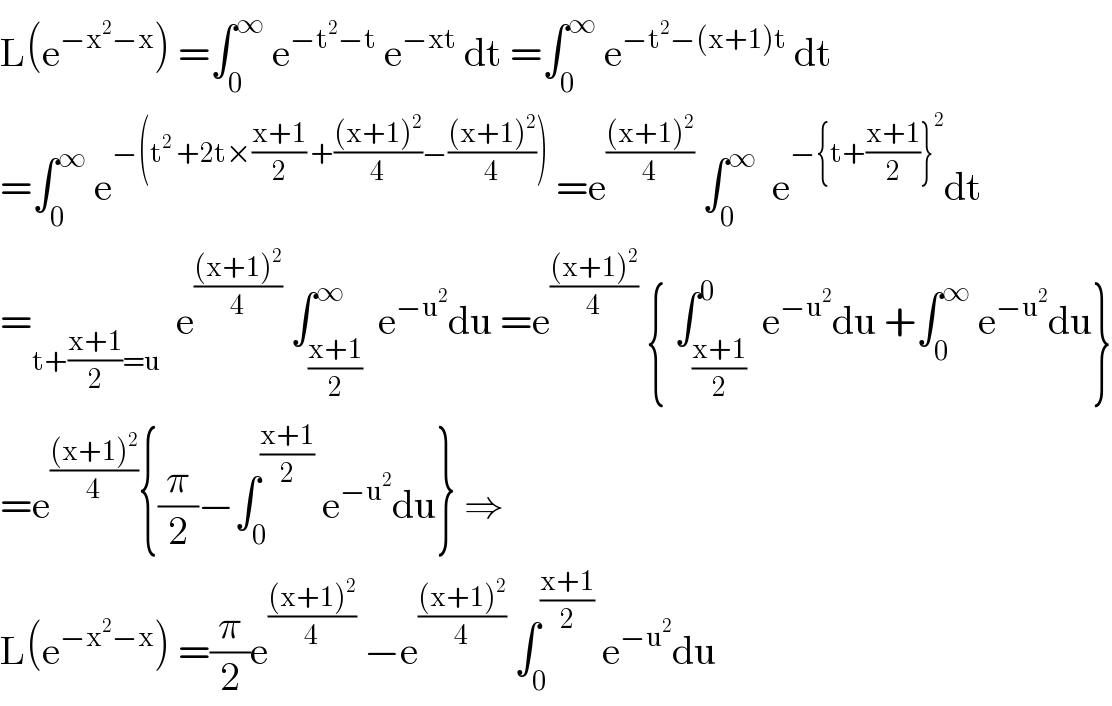 L(e^(−x^2 −x) ) =∫_0 ^∞  e^(−t^2 −t)  e^(−xt)  dt =∫_0 ^∞  e^(−t^2 −(x+1)t)  dt  =∫_0 ^∞  e^(−(t^2  +2t×((x+1)/2) +(((x+1)^2 )/4)−(((x+1)^2 )/4)))  =e^(((x+1)^2 )/4)  ∫_0 ^∞   e^(−{t+((x+1)/2)}^2 ) dt  =_(t+((x+1)/2)=u)   e^(((x+1)^2 )/4)  ∫_((x+1)/2) ^∞  e^(−u^2 ) du =e^(((x+1)^2 )/4)  { ∫_((x+1)/2) ^0  e^(−u^2 ) du +∫_0 ^∞  e^(−u^2 ) du}  =e^(((x+1)^2 )/4) {(π/2)−∫_0 ^((x+1)/2)  e^(−u^2 ) du} ⇒  L(e^(−x^2 −x) ) =(π/2)e^(((x+1)^2 )/4)  −e^(((x+1)^2 )/4)  ∫_0 ^((x+1)/2)  e^(−u^2 ) du   