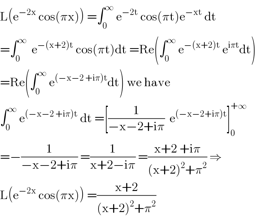 L(e^(−2x)  cos(πx)) =∫_0 ^∞  e^(−2t)  cos(πt)e^(−xt)  dt  =∫_0 ^∞   e^(−(x+2)t)  cos(πt)dt =Re(∫_0 ^∞  e^(−(x+2)t)  e^(iπt) dt)  =Re(∫_0 ^∞  e^((−x−2 +iπ)t) dt) we have  ∫_0 ^∞  e^((−x−2 +iπ)t)  dt =[(1/(−x−2+iπ))  e^((−x−2+iπ)t) ]_0 ^(+∞)   =−(1/(−x−2+iπ)) =(1/(x+2−iπ)) =((x+2 +iπ)/((x+2)^2 +π^2 )) ⇒  L(e^(−2x)  cos(πx)) =((x+2)/((x+2)^2 +π^2 ))  