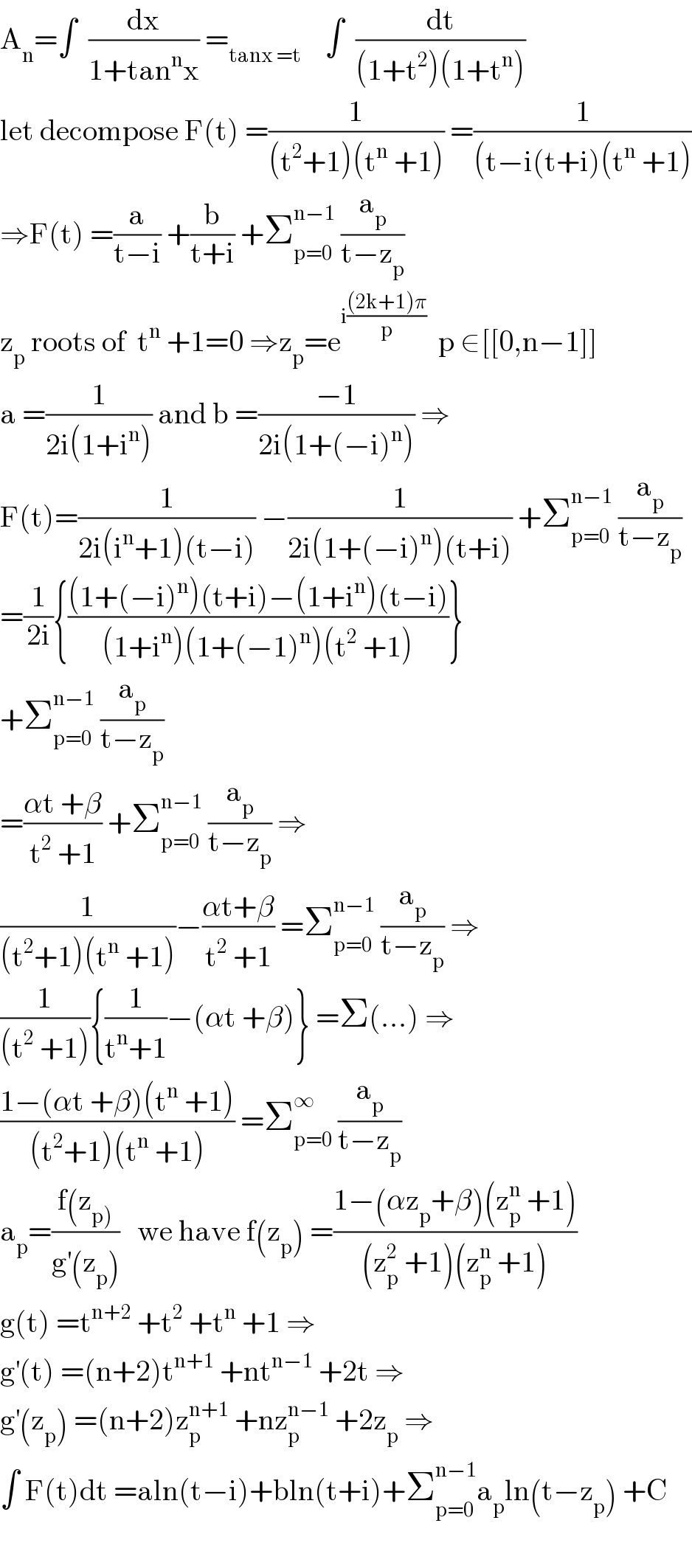 A_n =∫  (dx/(1+tan^n x)) =_(tanx =t)     ∫  (dt/((1+t^2 )(1+t^n )))  let decompose F(t) =(1/((t^2 +1)(t^n  +1))) =(1/((t−i(t+i)(t^n  +1)))  ⇒F(t) =(a/(t−i)) +(b/(t+i)) +Σ_(p=0) ^(n−1)  (a_p /(t−z_p ))  z_p  roots of  t^n  +1=0 ⇒z_p =e^(i(((2k+1)π)/p))   p ∈[[0,n−1]]  a =(1/(2i(1+i^n ))) and b =((−1)/(2i(1+(−i)^n ))) ⇒  F(t)=(1/(2i(i^n +1)(t−i))) −(1/(2i(1+(−i)^n )(t+i))) +Σ_(p=0) ^(n−1)  (a_p /(t−z_p ))  =(1/(2i)){(((1+(−i)^n )(t+i)−(1+i^n )(t−i))/((1+i^n )(1+(−1)^n )(t^2  +1)))}  +Σ_(p=0) ^(n−1)  (a_p /(t−z_p ))  =((αt +β)/(t^2  +1)) +Σ_(p=0) ^(n−1)  (a_p /(t−z_p )) ⇒  (1/((t^2 +1)(t^n  +1)))−((αt+β)/(t^2  +1)) =Σ_(p=0) ^(n−1)  (a_p /(t−z_p )) ⇒  (1/((t^2  +1))){(1/(t^n +1))−(αt +β)} =Σ(...) ⇒  ((1−(αt +β)(t^n  +1))/((t^2 +1)(t^n  +1))) =Σ_(p=0) ^∞  (a_p /(t−z_p ))  a_p =((f(z_(p)) )/(g^′ (z_p )))   we have f(z_p ) =((1−(αz_p +β)(z_p ^n  +1))/((z_p ^2  +1)(z_p ^n  +1)))  g(t) =t^(n+2)  +t^2  +t^n  +1 ⇒  g^′ (t) =(n+2)t^(n+1)  +nt^(n−1)  +2t ⇒  g^′ (z_p ) =(n+2)z_p ^(n+1)  +nz_p ^(n−1)  +2z_p  ⇒  ∫ F(t)dt =aln(t−i)+bln(t+i)+Σ_(p=0) ^(n−1) a_p ln(t−z_p ) +C    
