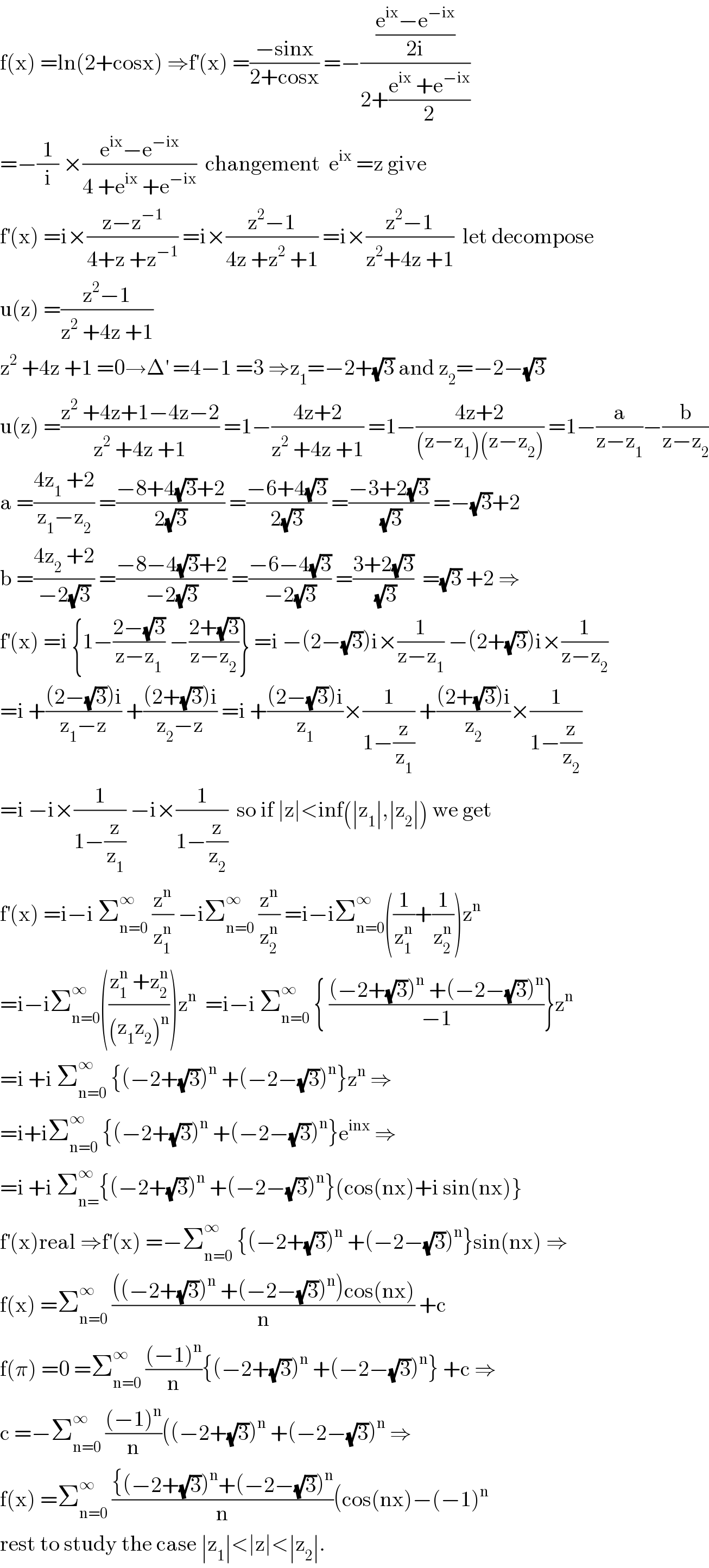 f(x) =ln(2+cosx) ⇒f^′ (x) =((−sinx)/(2+cosx)) =−(((e^(ix) −e^(−ix) )/(2i))/(2+((e^(ix)  +e^(−ix) )/2)))  =−(1/i) ×((e^(ix) −e^(−ix) )/(4 +e^(ix)  +e^(−ix) ))  changement  e^(ix)  =z give  f^′ (x) =i×((z−z^(−1) )/(4+z +z^(−1) )) =i×((z^2 −1)/(4z +z^2  +1)) =i×((z^2 −1)/(z^2 +4z +1))  let decompose  u(z) =((z^2 −1)/(z^2  +4z +1))  z^2  +4z +1 =0→Δ^′  =4−1 =3 ⇒z_1 =−2+(√3) and z_2 =−2−(√3)  u(z) =((z^2  +4z+1−4z−2)/(z^2  +4z +1)) =1−((4z+2)/(z^2  +4z +1)) =1−((4z+2)/((z−z_1 )(z−z_2 ))) =1−(a/(z−z_1 ))−(b/(z−z_2 ))  a =((4z_1  +2)/(z_1 −z_2 )) =((−8+4(√3)+2)/(2(√3))) =((−6+4(√3))/(2(√3))) =((−3+2(√3))/(√3)) =−(√3)+2  b =((4z_2  +2)/(−2(√3))) =((−8−4(√3)+2)/(−2(√3))) =((−6−4(√3))/(−2(√3))) =((3+2(√3))/(√3))  =(√3) +2 ⇒  f^′ (x) =i {1−((2−(√3))/(z−z_1 )) −((2+(√3))/(z−z_2 ))} =i −(2−(√3))i×(1/(z−z_1 )) −(2+(√3))i×(1/(z−z_2 ))  =i +(((2−(√3))i)/(z_1 −z)) +(((2+(√3))i)/(z_2 −z)) =i +(((2−(√3))i)/z_1 )×(1/(1−(z/z_1 ))) +(((2+(√3))i)/z_2 )×(1/(1−(z/z_2 )))  =i −i×(1/(1−(z/z_1 ))) −i×(1/(1−(z/z_2 )))  so if ∣z∣<inf(∣z_1 ∣,∣z_2 ∣) we get  f^′ (x) =i−i Σ_(n=0) ^∞  (z^n /z_1 ^n ) −iΣ_(n=0) ^∞  (z^n /z_2 ^n ) =i−iΣ_(n=0) ^∞ ((1/z_1 ^n )+(1/z_2 ^n ))z^n   =i−iΣ_(n=0) ^∞ (((z_1 ^n  +z_2 ^n )/((z_1 z_2 )^n )))z^n   =i−i Σ_(n=0) ^∞  { (((−2+(√3))^n  +(−2−(√3))^n )/(−1))}z^n   =i +i Σ_(n=0) ^∞  {(−2+(√3))^n  +(−2−(√3))^n }z^n  ⇒  =i+iΣ_(n=0) ^∞  {(−2+(√3))^n  +(−2−(√3))^n }e^(inx)  ⇒  =i +i Σ_(n=) ^∞ {(−2+(√3))^n  +(−2−(√3))^n }(cos(nx)+i sin(nx)}  f^′ (x)real ⇒f^′ (x) =−Σ_(n=0) ^∞  {(−2+(√3))^n  +(−2−(√3))^n }sin(nx) ⇒  f(x) =Σ_(n=0) ^∞  ((((−2+(√3))^n  +(−2−(√3))^n )cos(nx))/n) +c  f(π) =0 =Σ_(n=0) ^∞  (((−1)^n )/n){(−2+(√3))^n  +(−2−(√3))^n } +c ⇒  c =−Σ_(n=0) ^∞  (((−1)^n )/n)((−2+(√3))^n  +(−2−(√3))^n  ⇒  f(x) =Σ_(n=0) ^∞  (({(−2+(√3))^n +(−2−(√3))^n )/n)(cos(nx)−(−1)^n   rest to study the case ∣z_1 ∣<∣z∣<∣z_2 ∣.  