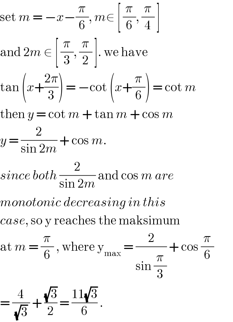 set m = −x−(π/6), m∈ [ (π/6), (π/4) ]  and 2m ∈ [ (π/3), (π/2) ]. we have   tan (x+((2π)/3)) = −cot (x+(π/6)) = cot m  then y = cot m + tan m + cos m  y = (2/(sin 2m)) + cos m.   since both (2/(sin 2m)) and cos m are  monotonic decreasing in this  case, so y reaches the maksimum  at m = (π/6) , where y_(max)  = (2/(sin (π/3))) + cos (π/6)  = (4/((√3) )) + ((√3)/2) = ((11(√3))/6) .   
