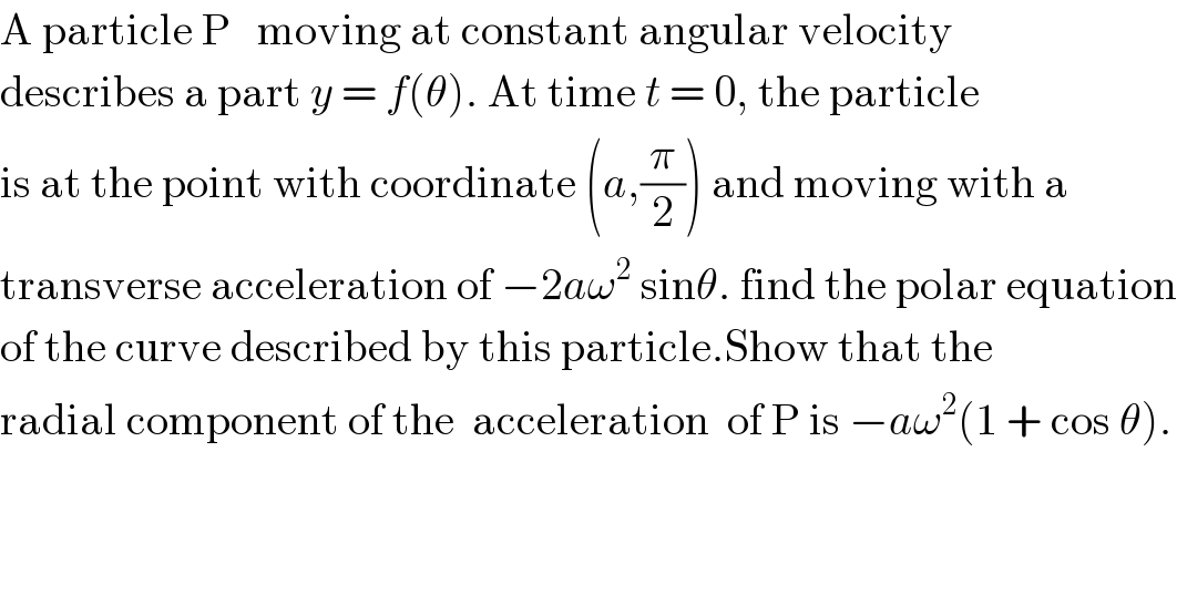 A particle P   moving at constant angular velocity  describes a part y = f(θ). At time t = 0, the particle  is at the point with coordinate (a,(π/2)) and moving with a   transverse acceleration of −2aω^2  sinθ. find the polar equation  of the curve described by this particle.Show that the  radial component of the  acceleration  of P is −aω^2 (1 + cos θ).  