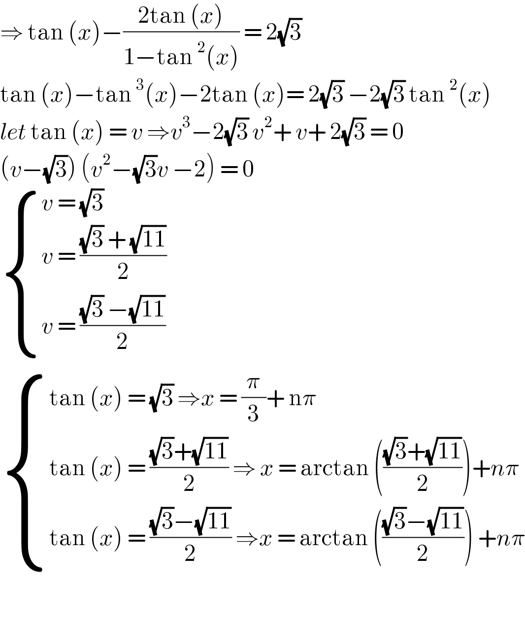 ⇒ tan (x)−((2tan (x))/(1−tan^2 (x))) = 2(√3)  tan (x)−tan^3 (x)−2tan (x)= 2(√3) −2(√3) tan^2 (x)  let tan (x) = v ⇒v^3 −2(√3) v^2 + v+ 2(√3) = 0  (v−(√3)) (v^2 −(√3)v −2) = 0   { ((v = (√3) )),((v = (((√3) + (√(11)))/2))),((v = (((√3) −(√(11)))/2))) :}   { ((tan (x) = (√3) ⇒x = (π/3)+ nπ)),((tan (x) = (((√3)+(√(11)))/2) ⇒ x = arctan ((((√3)+(√(11)))/2))+nπ)),((tan (x) = (((√3)−(√(11)))/2) ⇒x = arctan ((((√3)−(√(11)))/2)) +nπ)) :}    