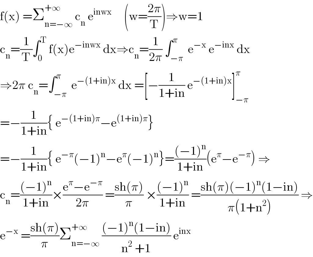 f(x) =Σ_(n=−∞) ^(+∞)  c_n  e^(inwx)      (w=((2π)/T))⇒w=1  c_n =(1/T)∫_0 ^T  f(x)e^(−inwx)  dx⇒c_n =(1/(2π)) ∫_(−π) ^π  e^(−x)  e^(−inx)  dx  ⇒2π c_n =∫_(−π) ^π  e^(−(1+in)x)  dx =[−(1/(1+in)) e^(−(1+in)x) ]_(−π) ^π   =−(1/(1+in)){ e^(−(1+in)π) −e^((1+in)π) }  =−(1/(1+in)){ e^(−π) (−1)^n −e^π (−1)^n }=(((−1)^n )/(1+in))(e^π −e^(−π) ) ⇒  c_n =(((−1)^n )/(1+in))×((e^π −e^(−π) )/(2π)) =((sh(π))/π) ×(((−1)^n )/(1+in)) =((sh(π)(−1)^n (1−in))/(π(1+n^2 ))) ⇒  e^(−x)  =((sh(π))/π)Σ_(n=−∞) ^(+∞)  (((−1)^n (1−in))/(n^2  +1)) e^(inx)   