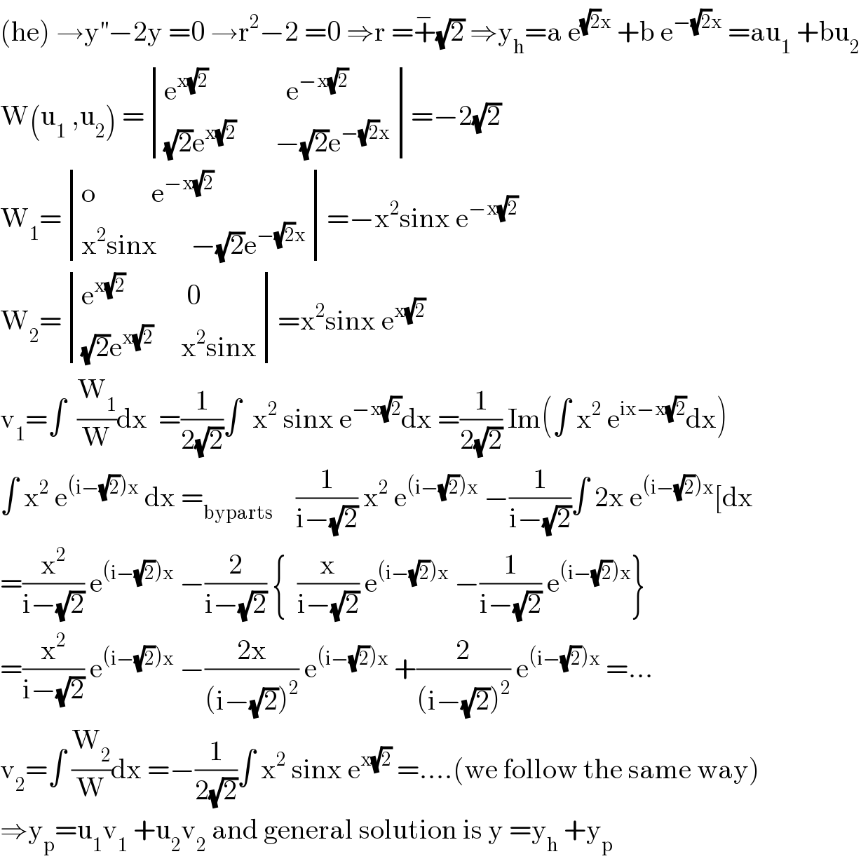 (he) →y^(′′) −2y =0 →r^2 −2 =0 ⇒r =+^− (√2) ⇒y_h =a e^((√2)x)  +b e^(−(√2)x)  =au_1  +bu_2   W(u_1  ,u_2 ) = determinant (((e^(x(√2))               e^(−x(√2)) )),(((√2)e^(x(√2))        −(√2)e^(−(√2)x) )))=−2(√2)  W_1 = determinant (((o          e^(−x(√2)) )),((x^2 sinx      −(√2)e^(−(√2)x) )))=−x^2 sinx e^(−x(√2))   W_2 = determinant (((e^(x(√2))            0)),(((√2)e^(x(√2))      x^2 sinx)))=x^2 sinx e^(x(√2))   v_1 =∫  (W_1 /W)dx  =(1/(2(√2)))∫  x^2  sinx e^(−x(√2)) dx =(1/(2(√2))) Im(∫ x^2  e^(ix−x(√2)) dx)  ∫ x^2  e^((i−(√2))x)  dx =_(byparts)     (1/(i−(√2))) x^2  e^((i−(√2))x)  −(1/(i−(√2)))∫ 2x e^((i−(√2))x) [dx  =(x^2 /(i−(√2))) e^((i−(√2))x)  −(2/(i−(√2))) {  (x/(i−(√2))) e^((i−(√2))x)  −(1/(i−(√2))) e^((i−(√2))x) }  =(x^2 /(i−(√2))) e^((i−(√2))x)  −((2x)/((i−(√2))^2 )) e^((i−(√2))x)  +(2/((i−(√2))^2 )) e^((i−(√2))x)  =...  v_2 =∫ (W_2 /W)dx =−(1/(2(√2)))∫ x^2  sinx e^(x(√2))  =....(we follow the same way)  ⇒y_p =u_1 v_1  +u_2 v_2  and general solution is y =y_h  +y_p   