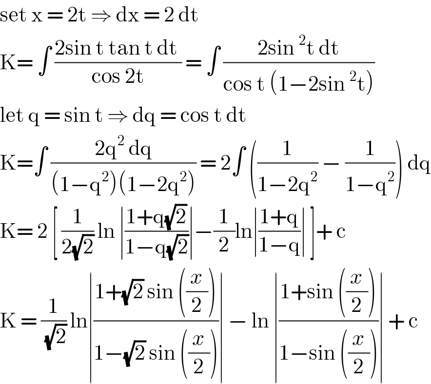 set x = 2t ⇒ dx = 2 dt  K= ∫ ((2sin t tan t dt )/(cos 2t)) = ∫ ((2sin^2 t dt)/(cos t (1−2sin^2 t)))  let q = sin t ⇒ dq = cos t dt  K=∫ ((2q^2  dq)/((1−q^2 )(1−2q^2 ))) = 2∫ ((1/(1−2q^2 )) − (1/(1−q^2 ))) dq  K= 2 [ (1/(2(√2))) ln ∣((1+q(√2))/(1−q(√2)))∣−(1/2)ln∣((1+q)/(1−q))∣ ]+ c   K = (1/(√2)) ln∣((1+(√2) sin ((x/2)))/(1−(√2) sin ((x/2))))∣ − ln ∣((1+sin ((x/2)))/(1−sin ((x/2))))∣ + c   