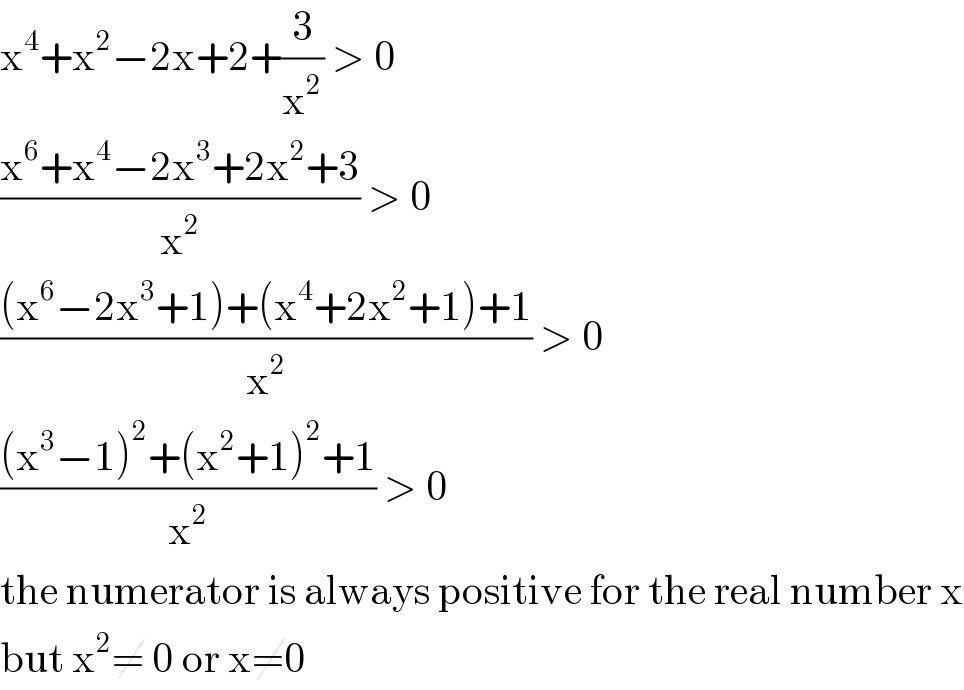 x^4 +x^2 −2x+2+(3/x^2 ) > 0  ((x^6 +x^4 −2x^3 +2x^2 +3)/x^2 ) > 0  (((x^6 −2x^3 +1)+(x^4 +2x^2 +1)+1)/x^2 ) > 0  (((x^3 −1)^2 +(x^2 +1)^2 +1)/x^2 ) > 0  the numerator is always positive for the real number x  but x^2 ≠ 0 or x≠0  
