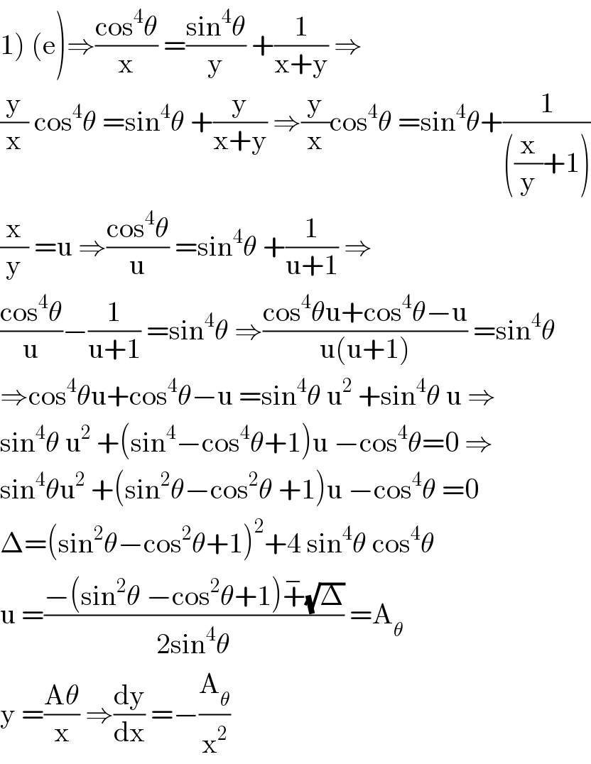 1) (e)⇒((cos^4 θ)/x) =((sin^4 θ)/y) +(1/(x+y)) ⇒  (y/x) cos^4 θ =sin^4 θ +(y/(x+y)) ⇒(y/x)cos^4 θ =sin^4 θ+(1/(((x/y)+1)))  (x/y) =u ⇒((cos^4 θ)/u) =sin^4 θ +(1/(u+1)) ⇒  ((cos^4 θ)/u)−(1/(u+1)) =sin^4 θ ⇒((cos^4 θu+cos^4 θ−u)/(u(u+1))) =sin^4 θ  ⇒cos^4 θu+cos^4 θ−u =sin^4 θ u^2  +sin^4 θ u ⇒  sin^4 θ u^2  +(sin^4 −cos^4 θ+1)u −cos^4 θ=0 ⇒  sin^4 θu^2  +(sin^2 θ−cos^2 θ +1)u −cos^4 θ =0  Δ=(sin^2 θ−cos^2 θ+1)^2 +4 sin^4 θ cos^4 θ  u =((−(sin^2 θ −cos^2 θ+1)+^− (√Δ))/(2sin^4 θ)) =A_θ   y =((Aθ)/x) ⇒(dy/dx) =−(A_θ /x^2 )  