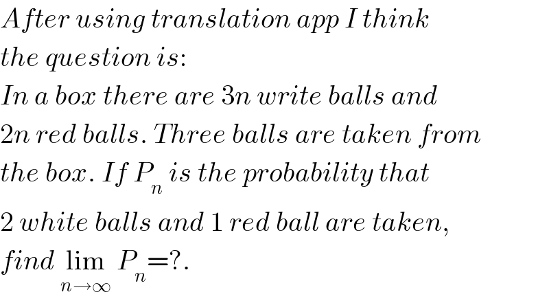 After using translation app I think  the question is:  In a box there are 3n write balls and  2n red balls. Three balls are taken from  the box. If P_n  is the probability that  2 white balls and 1 red ball are taken,  find lim_(n→∞)  P_n =?.  