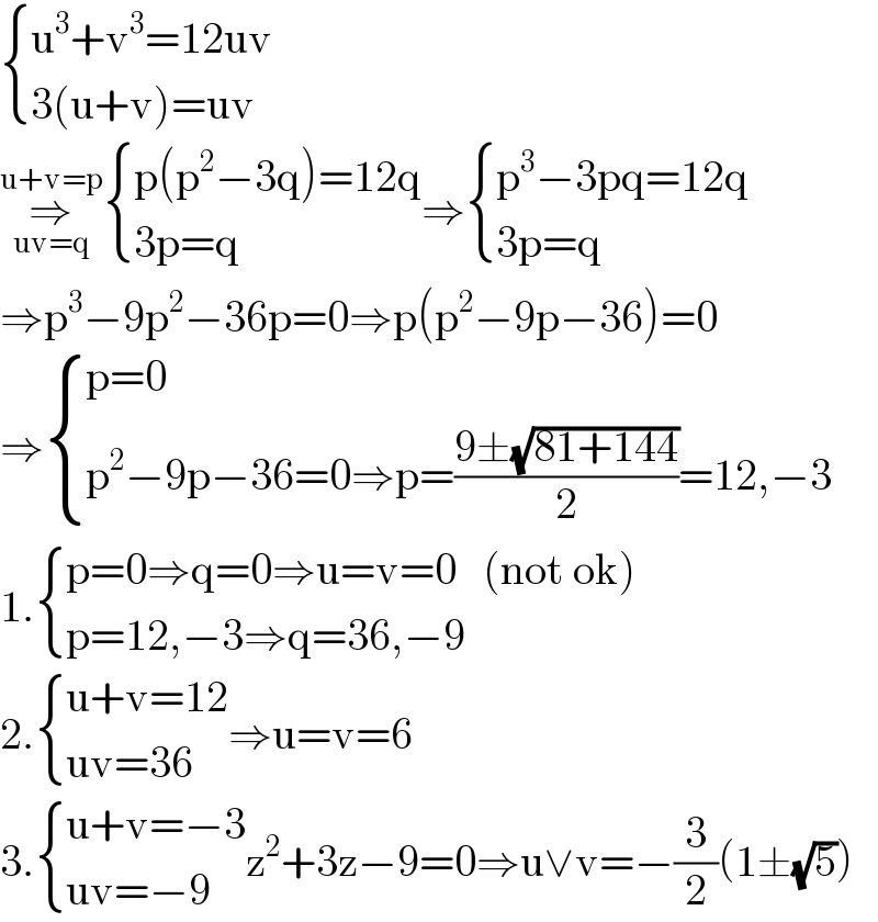  { ((u^3 +v^3 =12uv)),((3(u+v)=uv)) :}  ⇒_(uv=q) ^(u+v=p)  { ((p(p^2 −3q)=12q)),((3p=q)) :}⇒ { ((p^3 −3pq=12q)),((3p=q)) :}  ⇒p^3 −9p^2 −36p=0⇒p(p^2 −9p−36)=0  ⇒ { ((p=0)),((p^2 −9p−36=0⇒p=((9±(√(81+144)))/2)=12,−3)) :}  1. { ((p=0⇒q=0⇒u=v=0   (not ok))),((p=12,−3⇒q=36,−9)) :}  2. { ((u+v=12)),((uv=36)) :}⇒u=v=6  3. { ((u+v=−3)),((uv=−9)) :}z^2 +3z−9=0⇒u∨v=−(3/2)(1±(√5))  