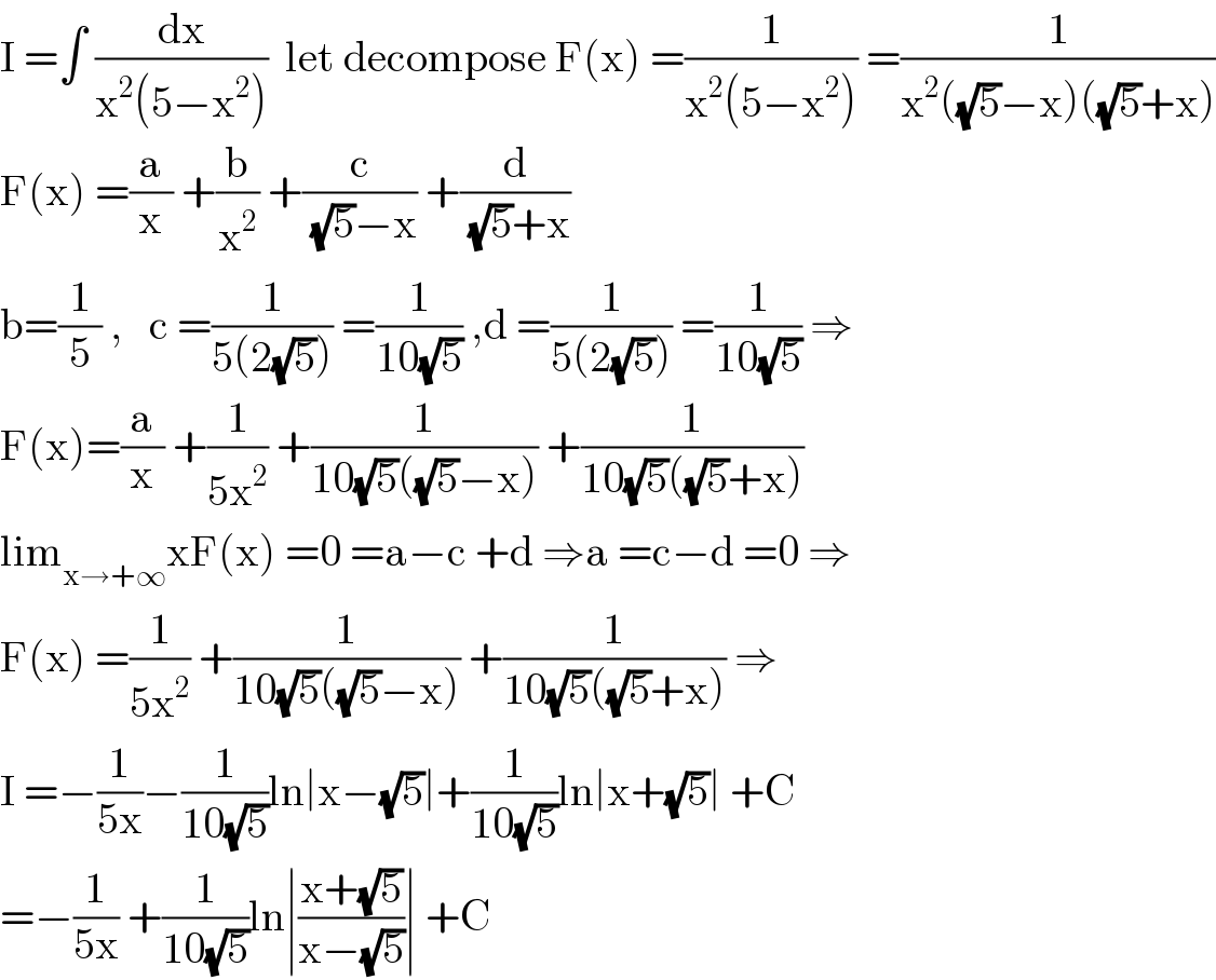 I =∫ (dx/(x^2 (5−x^2 )))  let decompose F(x) =(1/(x^2 (5−x^2 ))) =(1/(x^2 ((√5)−x)((√5)+x)))  F(x) =(a/x) +(b/x^2 ) +(c/((√5)−x)) +(d/((√5)+x))  b=(1/5) ,   c =(1/(5(2(√5)))) =(1/(10(√5))) ,d =(1/(5(2(√5)))) =(1/(10(√5))) ⇒  F(x)=(a/x) +(1/(5x^2 )) +(1/(10(√5)((√5)−x))) +(1/(10(√5)((√5)+x)))  lim_(x→+∞) xF(x) =0 =a−c +d ⇒a =c−d =0 ⇒  F(x) =(1/(5x^2 )) +(1/(10(√5)((√5)−x))) +(1/(10(√5)((√5)+x))) ⇒  I =−(1/(5x))−(1/(10(√5)))ln∣x−(√5)∣+(1/(10(√5)))ln∣x+(√5)∣ +C  =−(1/(5x)) +(1/(10(√5)))ln∣((x+(√5))/(x−(√5)))∣ +C  