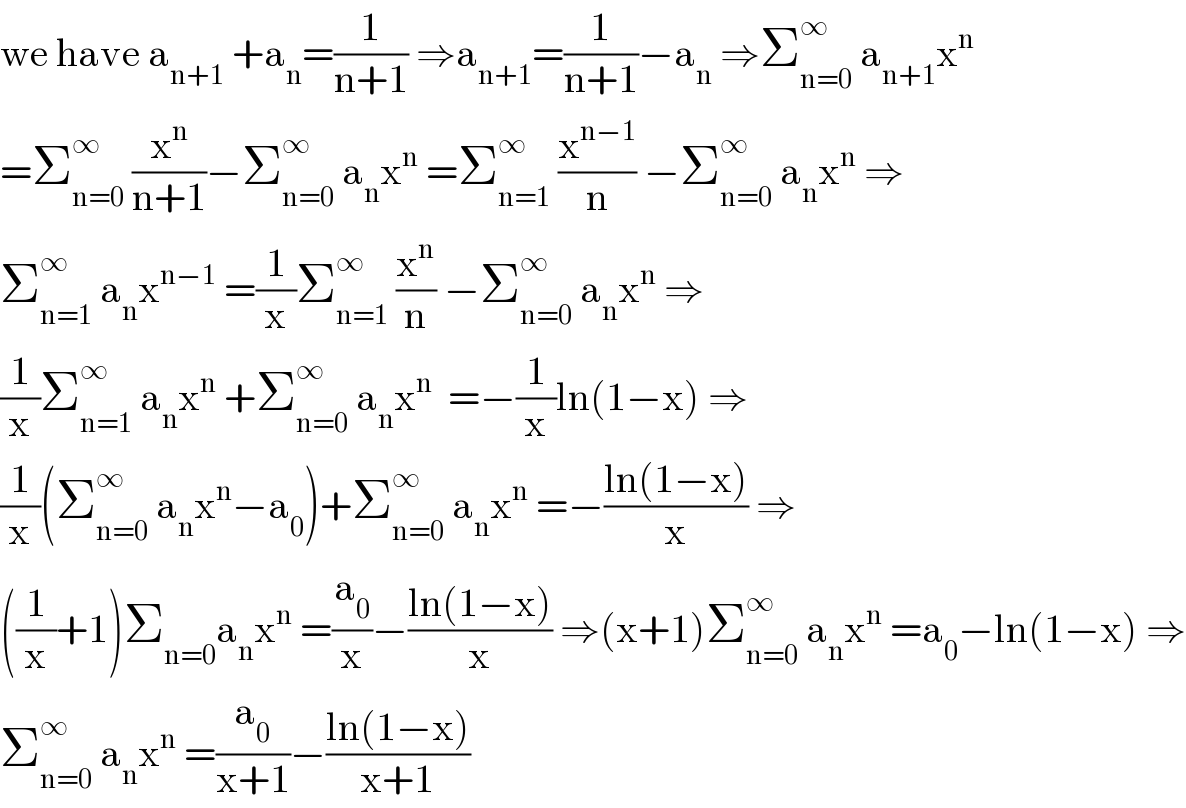 we have a_(n+1)  +a_n =(1/(n+1)) ⇒a_(n+1) =(1/(n+1))−a_n  ⇒Σ_(n=0) ^∞  a_(n+1) x^n   =Σ_(n=0) ^∞  (x^n /(n+1))−Σ_(n=0) ^∞  a_n x^n  =Σ_(n=1) ^∞  (x^(n−1) /n) −Σ_(n=0) ^∞  a_n x^n  ⇒  Σ_(n=1) ^∞  a_n x^(n−1)  =(1/x)Σ_(n=1) ^∞  (x^n /n) −Σ_(n=0) ^∞  a_n x^n  ⇒  (1/x)Σ_(n=1) ^∞  a_n x^n  +Σ_(n=0) ^∞  a_n x^n   =−(1/x)ln(1−x) ⇒  (1/x)(Σ_(n=0) ^∞  a_n x^n −a_0 )+Σ_(n=0) ^∞  a_n x^n  =−((ln(1−x))/x) ⇒  ((1/x)+1)Σ_(n=0) a_n x^n  =(a_0 /x)−((ln(1−x))/x) ⇒(x+1)Σ_(n=0) ^∞  a_n x^n  =a_0 −ln(1−x) ⇒  Σ_(n=0) ^∞  a_n x^n  =(a_0 /(x+1))−((ln(1−x))/(x+1))  