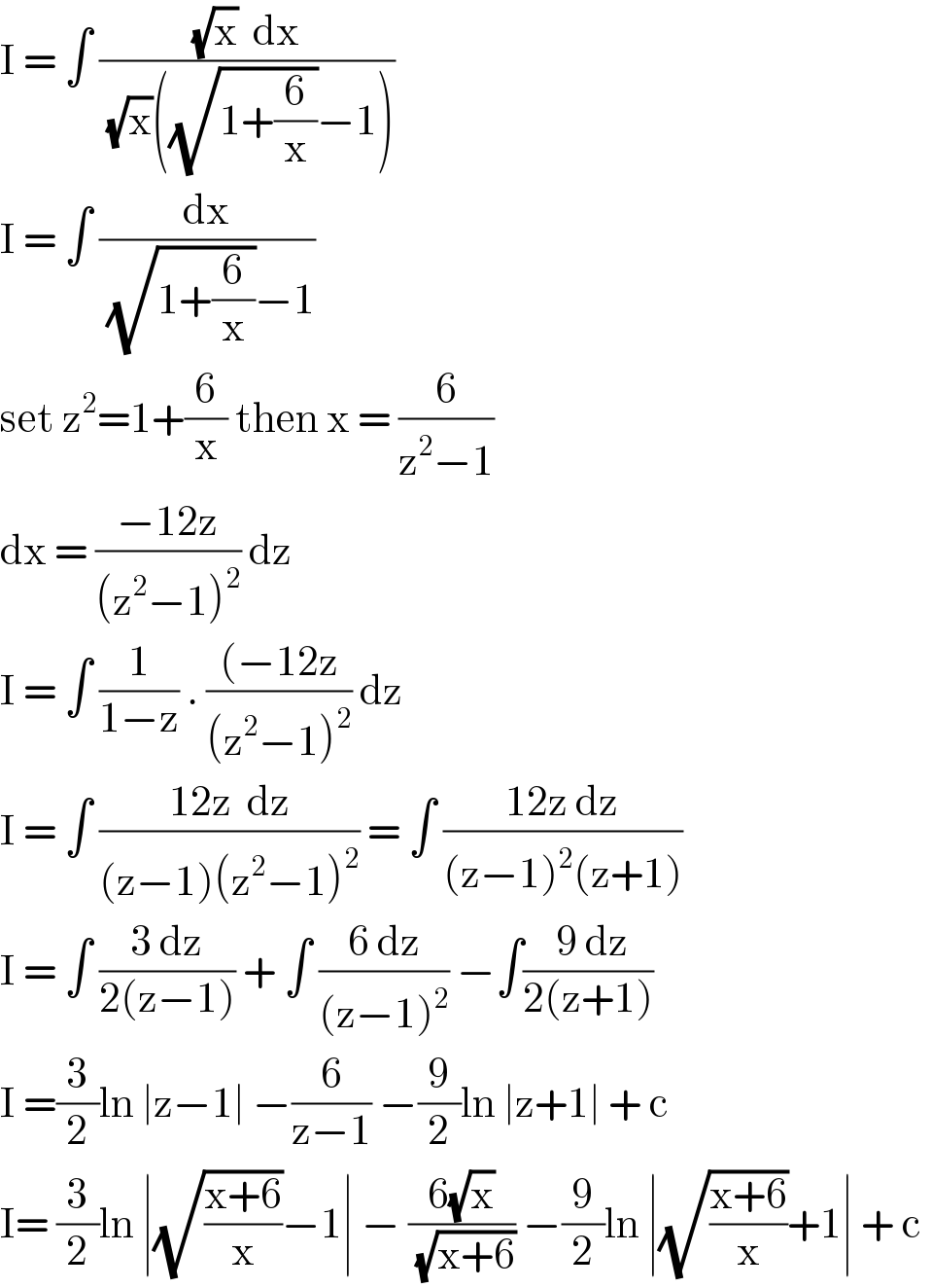 I = ∫ (((√x)  dx)/((√x)((√(1+(6/x)))−1)))  I = ∫ (dx/((√(1+(6/x)))−1))  set z^2 =1+(6/x) then x = (6/(z^2 −1))  dx = ((−12z)/((z^2 −1)^2 )) dz  I = ∫ (1/(1−z)) . (((−12z)/((z^2 −1)^2 )) dz   I = ∫ ((12z  dz)/((z−1)(z^2 −1)^2 )) = ∫ ((12z dz)/((z−1)^2 (z+1)))  I = ∫ ((3 dz)/(2(z−1))) + ∫ ((6 dz)/((z−1)^2 )) −∫(( 9 dz)/(2(z+1)))  I =(3/2)ln ∣z−1∣ −(6/(z−1)) −(9/2)ln ∣z+1∣ + c   I= (3/2)ln ∣(√((x+6)/x))−1∣ − ((6(√x))/(√(x+6))) −(9/2)ln ∣(√((x+6)/x))+1∣ + c   