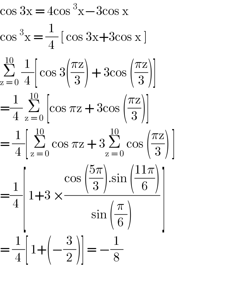 cos 3x = 4cos^3 x−3cos x  cos^3 x = (1/4) [ cos 3x+3cos x ]  Σ_(z = 0) ^(10)  (1/4)[ cos 3(((πz)/3)) + 3cos (((πz)/3))]  =(1/4) Σ_(z = 0) ^(10)  [cos πz + 3cos (((πz)/3))]   = (1/4)[ Σ_(z = 0) ^(10)  cos πz + 3Σ_(z = 0) ^(10)  cos (((πz)/3)) ]  =(1/4)[ 1+3 ×((cos (((5π)/3)).sin (((11π)/6)))/(sin ((π/6)))) ]  = (1/4)[ 1+(−(3/2))] = −(1/8)    