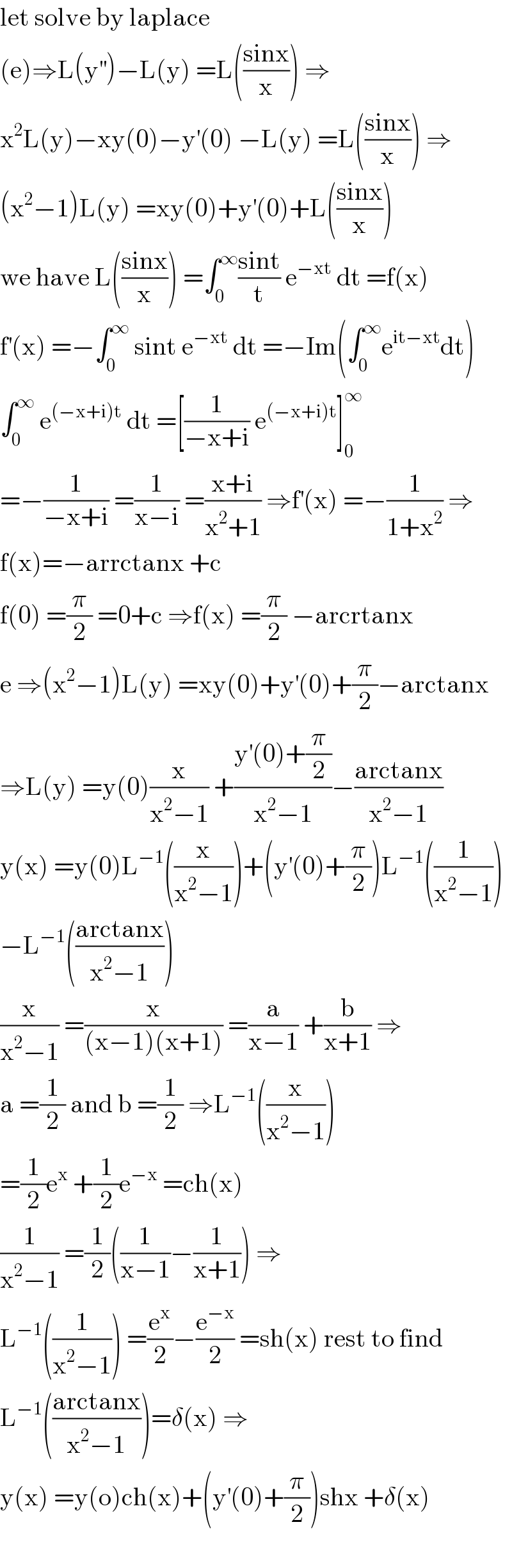 let solve by laplace   (e)⇒L(y^(′′) )−L(y) =L(((sinx)/x)) ⇒  x^2 L(y)−xy(0)−y^′ (0) −L(y) =L(((sinx)/x)) ⇒  (x^2 −1)L(y) =xy(0)+y^′ (0)+L(((sinx)/x))  we have L(((sinx)/x)) =∫_0 ^∞ ((sint)/t) e^(−xt)  dt =f(x)  f^′ (x) =−∫_0 ^∞  sint e^(−xt)  dt =−Im(∫_0 ^∞ e^(it−xt) dt)  ∫_0 ^∞  e^((−x+i)t)  dt =[(1/(−x+i)) e^((−x+i)t) ]_0 ^∞   =−(1/(−x+i)) =(1/(x−i)) =((x+i)/(x^2 +1)) ⇒f^′ (x) =−(1/(1+x^2 )) ⇒  f(x)=−arrctanx +c  f(0) =(π/2) =0+c ⇒f(x) =(π/2) −arcrtanx  e ⇒(x^2 −1)L(y) =xy(0)+y^′ (0)+(π/2)−arctanx  ⇒L(y) =y(0)(x/(x^2 −1)) +((y^′ (0)+(π/2))/(x^2 −1))−((arctanx)/(x^2 −1))  y(x) =y(0)L^(−1) ((x/(x^2 −1)))+(y^′ (0)+(π/2))L^(−1) ((1/(x^2 −1)))  −L^(−1) (((arctanx)/(x^2 −1)))  (x/(x^2 −1)) =(x/((x−1)(x+1))) =(a/(x−1)) +(b/(x+1)) ⇒  a =(1/2) and b =(1/2) ⇒L^(−1) ((x/(x^2 −1)))  =(1/2)e^x  +(1/2)e^(−x)  =ch(x)  (1/(x^2 −1)) =(1/2)((1/(x−1))−(1/(x+1))) ⇒  L^(−1) ((1/(x^2 −1))) =(e^x /2)−(e^(−x) /2) =sh(x) rest to find  L^(−1) (((arctanx)/(x^2 −1)))=δ(x) ⇒  y(x) =y(o)ch(x)+(y^′ (0)+(π/2))shx +δ(x)    