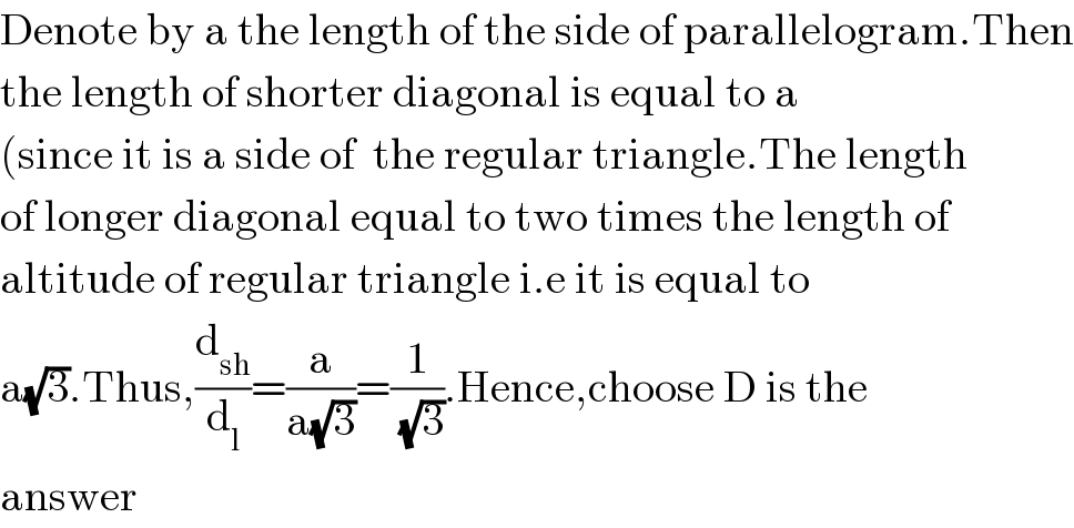 Denote by a the length of the side of parallelogram.Then  the length of shorter diagonal is equal to a  (since it is a side of  the regular triangle.The length  of longer diagonal equal to two times the length of  altitude of regular triangle i.e it is equal to  a(√3).Thus,(d_(sh) /d_l )=(a/(a(√3)))=(1/(√3)).Hence,choose D is the  answer   