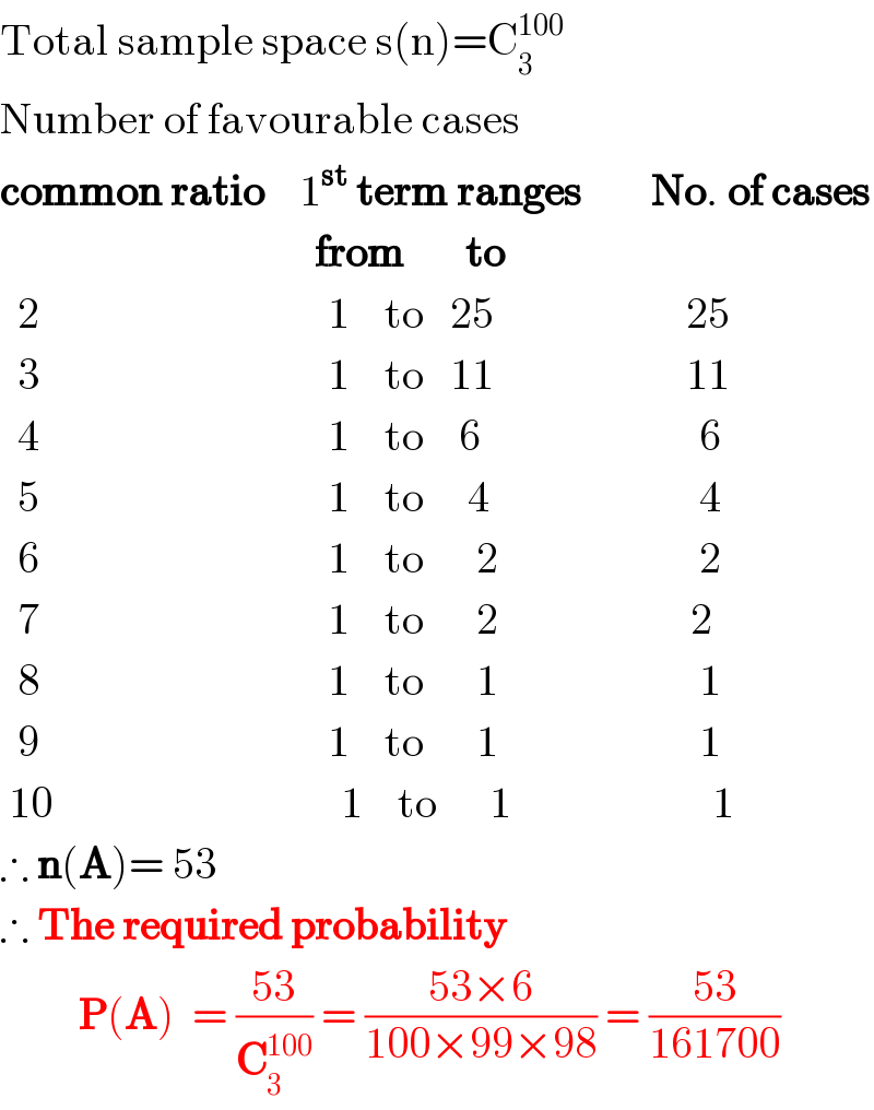 Total sample space s(n)=C_3 ^(100)   Number of favourable cases  common ratio    1^(st)  term ranges        No. of cases                                      from       to    2                                 1    to   25                      25    3                                 1    to   11                      11    4                                 1    to    6                         6    5                                 1    to     4                        4    6                                 1    to      2                       2    7                                 1    to      2                      2    8                                 1    to      1                       1    9                                 1    to      1                       1   10                                 1    to      1                       1  ∴ n(A)= 53  ∴ The required probability           P(A)  = ((53)/C_3 ^(100) ) = ((53×6)/(100×99×98)) = ((53)/(161700))  