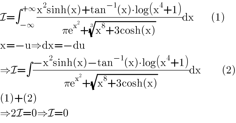 I=∫_(−∞) ^(+∞) ((x^2 sinh(x)+tan^(−1) (x)∙log(x^4 +1))/(πe^x^2  +((x^8 +3cosh(x)))^(1/3) ))dx         (1)  x=−u⇒dx=−du  ⇒I=∫((−x^2 sinh(x)−tan^(−1) (x)∙log(x^4 +1))/(πe^x^2  +(√(x^8 +3cosh(x)))))dx           (2)  (1)+(2)  ⇒2I=0⇒I=0  
