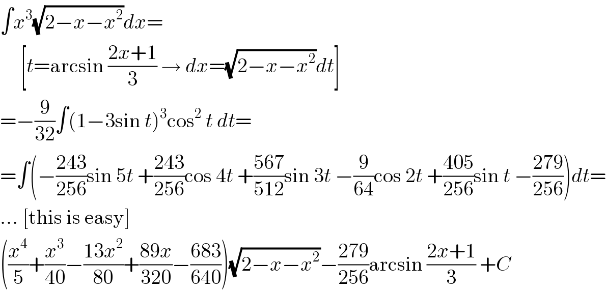 ∫x^3 (√(2−x−x^2 ))dx=       [t=arcsin ((2x+1)/3) → dx=(√(2−x−x^2 ))dt]  =−(9/(32))∫(1−3sin t)^3 cos^2  t dt=  =∫(−((243)/(256))sin 5t +((243)/(256))cos 4t +((567)/(512))sin 3t −(9/(64))cos 2t +((405)/(256))sin t −((279)/(256)))dt=  ... [this is easy]  ((x^4 /5)+(x^3 /(40))−((13x^2 )/(80))+((89x)/(320))−((683)/(640)))(√(2−x−x^2 ))−((279)/(256))arcsin ((2x+1)/3) +C  