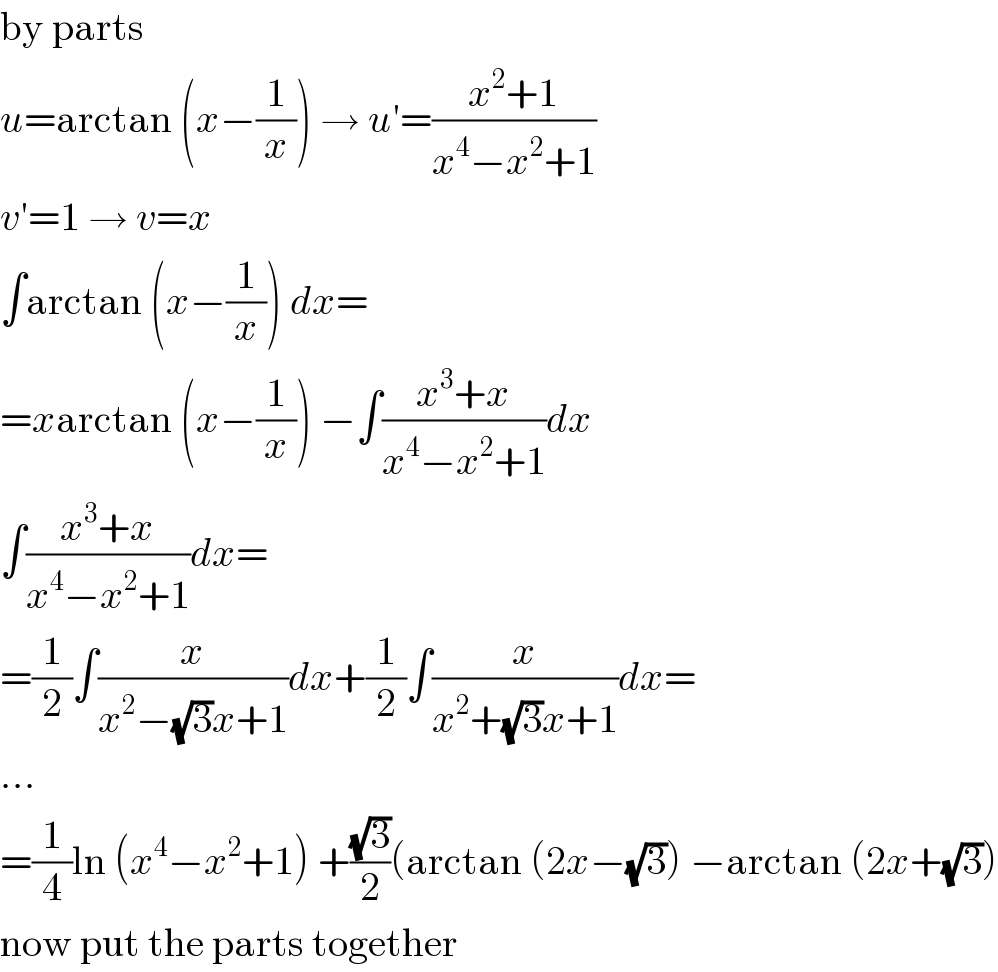 by parts  u=arctan (x−(1/x)) → u′=((x^2 +1)/(x^4 −x^2 +1))  v′=1 → v=x  ∫arctan (x−(1/x)) dx=  =xarctan (x−(1/x)) −∫((x^3 +x)/(x^4 −x^2 +1))dx  ∫((x^3 +x)/(x^4 −x^2 +1))dx=  =(1/2)∫(x/(x^2 −(√3)x+1))dx+(1/2)∫(x/(x^2 +(√3)x+1))dx=  ...  =(1/4)ln (x^4 −x^2 +1) +((√3)/2)(arctan (2x−(√3)) −arctan (2x+(√3))  now put the parts together  