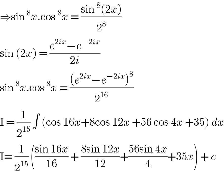 ⇒sin^8 x.cos^8 x = ((sin^8 (2x))/2^8 )  sin (2x) = ((e^(2ix) −e^(−2ix) )/(2i))  sin^8 x.cos^8 x = (((e^(2ix) −e^(−2ix) )^8 )/2^(16) )  I = (1/2^(15) ) ∫ (cos 16x+8cos 12x +56 cos 4x +35) dx  I= (1/2^(15) ) (((sin 16x)/(16)) + ((8sin 12x)/(12))+((56sin 4x)/4)+35x) + c     