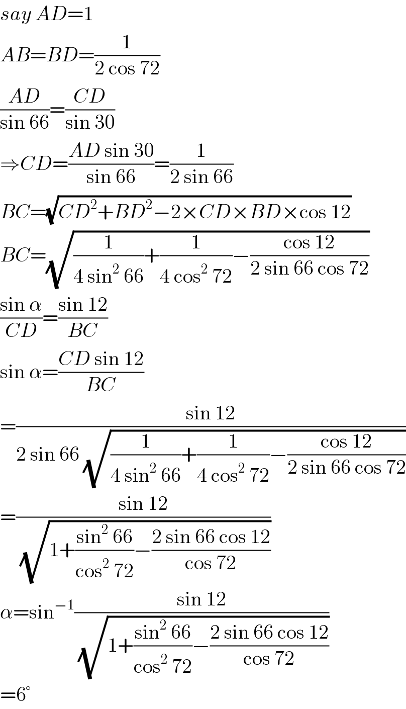 say AD=1  AB=BD=(1/(2 cos 72))  ((AD)/(sin 66))=((CD)/(sin 30))  ⇒CD=((AD sin 30)/(sin 66))=(1/(2 sin 66))  BC=(√(CD^2 +BD^2 −2×CD×BD×cos 12))  BC=(√((1/(4 sin^2  66))+(1/(4 cos^2  72))−((cos 12)/(2 sin 66 cos 72))))  ((sin α)/(CD))=((sin 12)/(BC))  sin α=((CD sin 12)/(BC))  =((sin 12)/(2 sin 66 (√((1/(4 sin^2  66))+(1/(4 cos^2  72))−((cos 12)/(2 sin 66 cos 72))))))  =((sin 12)/( (√(1+((sin^2  66)/(cos^2  72))−((2 sin 66 cos 12)/(cos 72))))))  α=sin^(−1) ((sin 12)/( (√(1+((sin^2  66)/(cos^2  72))−((2 sin 66 cos 12)/(cos 72))))))  =6°  