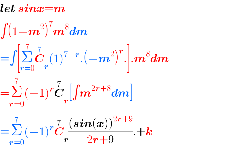 let sinx=m  ∫(1−m^2 )^7 m^8 dm  =∫[Σ_(r=0) ^7 C_r ^7 (1)^(7−r) .(−m^2 )^r .].m^8 dm  =Σ_(r=0) ^7 (−1)^r C_r ^7 [∫m^(2r+8) dm]  =Σ_(r=0) ^7 (−1)^r C_r ^7 (((sin(x))^(2r+9) )/(2r+9)).+k  