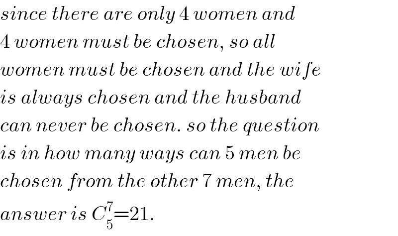 since there are only 4 women and  4 women must be chosen, so all  women must be chosen and the wife  is always chosen and the husband  can never be chosen. so the question  is in how many ways can 5 men be  chosen from the other 7 men, the  answer is C_5 ^7 =21.  