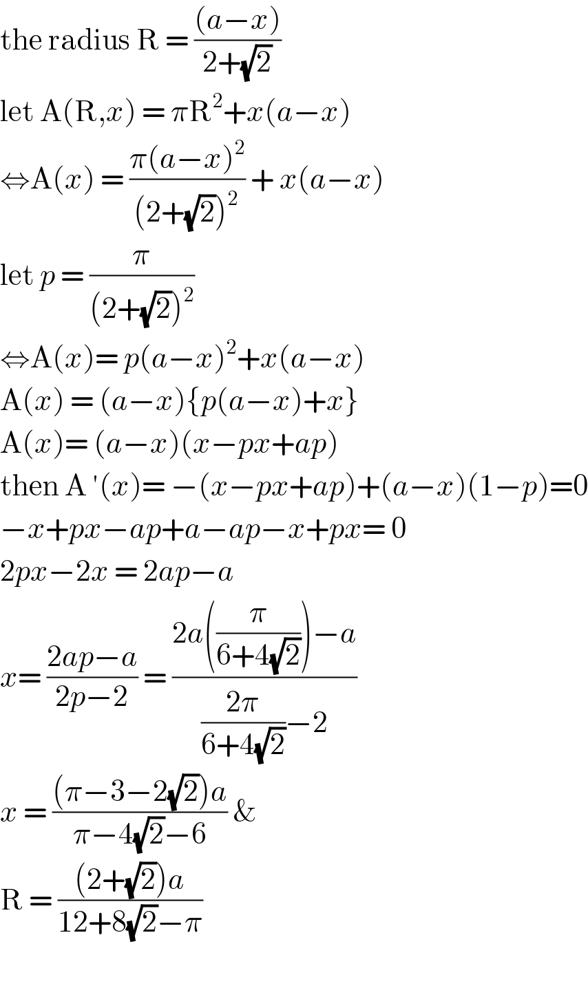 the radius R = (((a−x))/(2+(√2)))  let A(R,x) = πR^2 +x(a−x)  ⇔A(x) = ((π(a−x)^2 )/((2+(√2))^2 )) + x(a−x)  let p = (π/((2+(√2))^2 ))  ⇔A(x)= p(a−x)^2 +x(a−x)  A(x) = (a−x){p(a−x)+x}  A(x)= (a−x)(x−px+ap)  then A ′(x)= −(x−px+ap)+(a−x)(1−p)=0  −x+px−ap+a−ap−x+px= 0  2px−2x = 2ap−a  x= ((2ap−a)/(2p−2)) = ((2a((π/(6+4(√2))))−a)/(((2π)/(6+4(√2)))−2))  x = (((π−3−2(√2))a)/(π−4(√2)−6)) &   R = (((2+(√2))a)/(12+8(√2)−π))    