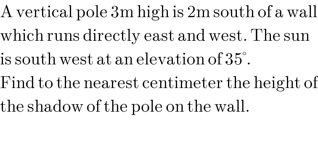 A vertical pole 3m high is 2m south of a wall  which runs directly east and west. The sun  is south west at an elevation of 35°.  Find to the nearest centimeter the height of  the shadow of the pole on the wall.  