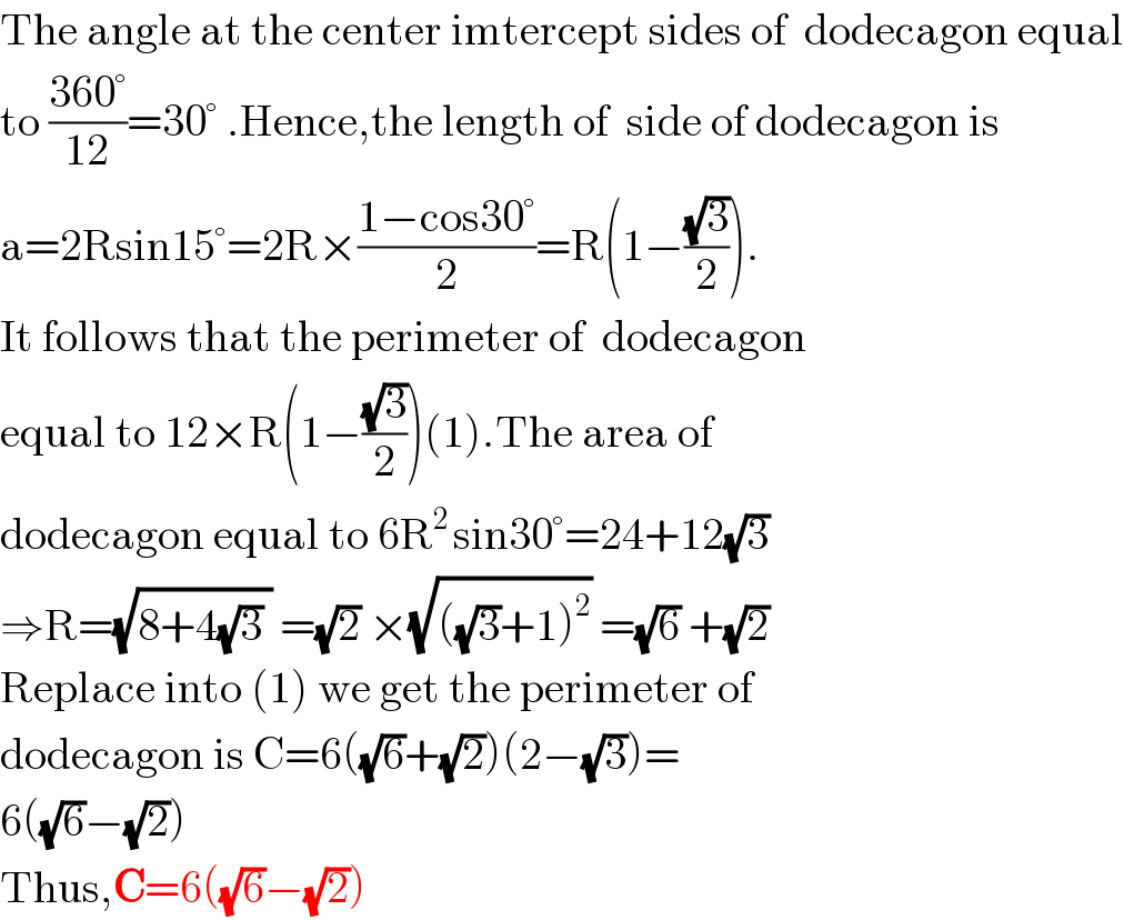 The angle at the center imtercept sides of  dodecagon equal  to ((360°)/(12))=30° .Hence,the length of  side of dodecagon is  a=2Rsin15°=2R×((1−cos30°)/2)=R(1−((√3)/2)).  It follows that the perimeter of  dodecagon  equal to 12×R(1−((√3)/2))(1).The area of   dodecagon equal to 6R^(2 ) sin30°=24+12(√3)  ⇒R=(√(8+4(√3) )) =(√2) ×(√(((√3)+1)^2 )) =(√6) +(√2)  Replace into (1) we get the perimeter of  dodecagon is C=6((√6)+(√2))(2−(√3))=  6((√6)−(√2))  Thus,C=6((√6)−(√2))  