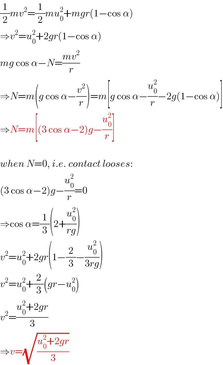 (1/2)mv^2 =(1/2)mu_0 ^2 +mgr(1−cos α)  ⇒v^2 =u_0 ^2 +2gr(1−cos α)  mg cos α−N=((mv^2 )/r)  ⇒N=m(g cos α−(v^2 /r))=m[g cos α−(u_0 ^2 /r)−2g(1−cos α)]  ⇒N=m[(3 cos α−2)g−(u_0 ^2 /r)]    when N=0, i.e. contact looses:  (3 cos α−2)g−(u_0 ^2 /r)=0  ⇒cos α=(1/3)(2+(u_0 ^2 /(rg)))  v^2 =u_0 ^2 +2gr(1−(2/3)−(u_0 ^2 /(3rg)))  v^2 =u_0 ^2 +(2/3)(gr−u_0 ^2 )  v^2 =((u_0 ^2 +2gr)/3)  ⇒v=(√((u_0 ^2 +2gr)/3))  