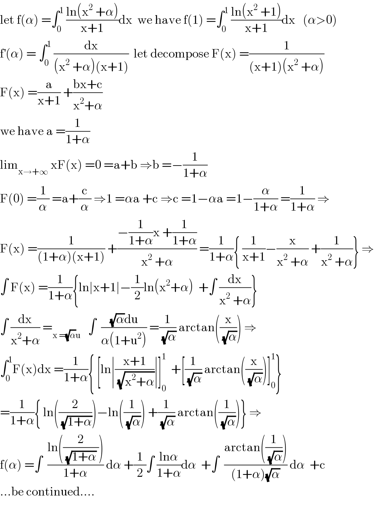 let f(α) =∫_0 ^1  ((ln(x^2  +α))/(x+1))dx  we have f(1) =∫_0 ^1  ((ln(x^2  +1))/(x+1))dx   (α>0)  f^′ (α) = ∫_0 ^1  (dx/((x^2  +α)(x+1)))  let decompose F(x) =(1/((x+1)(x^2  +α)))  F(x) =(a/(x+1)) +((bx+c)/(x^2 +α))  we have a =(1/(1+α))  lim_(x→+∞)  xF(x) =0 =a+b ⇒b =−(1/(1+α))  F(0) =(1/α) =a+(c/α) ⇒1 =αa +c ⇒c =1−αa =1−(α/(1+α)) =(1/(1+α)) ⇒  F(x) =(1/((1+α)(x+1))) +((−(1/(1+α))x +(1/(1+α)))/(x^2  +α)) =(1/(1+α)){ (1/(x+1))−(x/(x^2  +α)) +(1/(x^2  +α))} ⇒  ∫ F(x) =(1/(1+α)){ln∣x+1∣−(1/2)ln(x^2 +α)  +∫ (dx/(x^2  +α))}  ∫ (dx/(x^2 +α)) =_(x =(√α)u)    ∫  (((√α)du)/(α(1+u^2 ))) =(1/(√α)) arctan((x/(√α))) ⇒  ∫_0 ^1 F(x)dx =(1/(1+α)){ [ln∣((x+1)/(√(x^2 +α)))∣]_0 ^1   +[(1/(√α)) arctan((x/(√α)))]_0 ^1 }  =(1/(1+α)){ ln((2/(√(1+α))))−ln((1/(√α))) +(1/(√α)) arctan((1/(√α)))} ⇒  f(α) =∫  ((ln((2/((√(1+α)) ))))/(1+α)) dα +(1/2)∫ ((lnα)/(1+α))dα  +∫  ((arctan((1/(√α))))/((1+α)(√α))) dα  +c  ...be continued....    