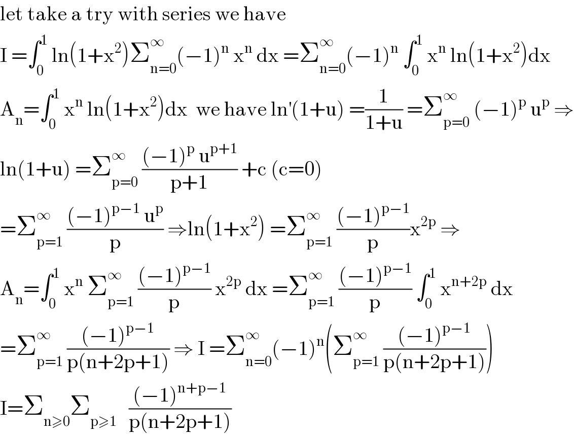 let take a try with series we have  I =∫_0 ^1  ln(1+x^2 )Σ_(n=0) ^∞ (−1)^n  x^n  dx =Σ_(n=0) ^∞ (−1)^n  ∫_0 ^1  x^n  ln(1+x^2 )dx  A_n =∫_0 ^1  x^n  ln(1+x^2 )dx  we have ln^′ (1+u) =(1/(1+u)) =Σ_(p=0) ^∞  (−1)^p  u^p  ⇒  ln(1+u) =Σ_(p=0) ^∞  (((−1)^p  u^(p+1) )/(p+1)) +c (c=0)   =Σ_(p=1) ^∞  (((−1)^(p−1)  u^p )/p) ⇒ln(1+x^2 ) =Σ_(p=1) ^∞  (((−1)^(p−1) )/p)x^(2p)  ⇒  A_n =∫_0 ^1  x^n  Σ_(p=1) ^∞  (((−1)^(p−1) )/p) x^(2p)  dx =Σ_(p=1) ^∞  (((−1)^(p−1) )/p) ∫_0 ^1  x^(n+2p)  dx  =Σ_(p=1) ^∞  (((−1)^(p−1) )/(p(n+2p+1))) ⇒ I =Σ_(n=0) ^∞ (−1)^n (Σ_(p=1) ^∞  (((−1)^(p−1) )/(p(n+2p+1))))  I=Σ_(n≥0) Σ_(p≥1)    (((−1)^(n+p−1) )/(p(n+2p+1)))  