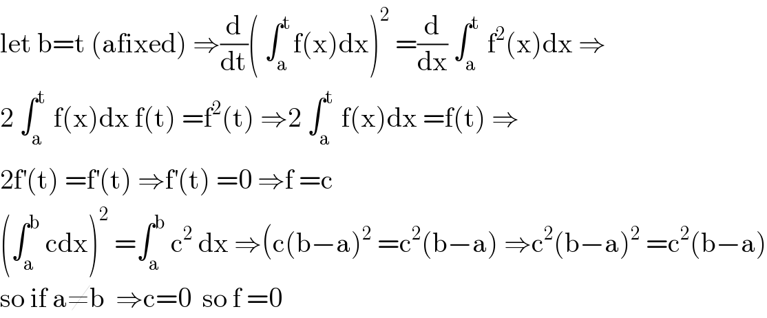 let b=t (afixed) ⇒(d/dt)( ∫_a ^t f(x)dx)^2  =(d/dx) ∫_a ^t  f^2 (x)dx ⇒  2 ∫_a ^t  f(x)dx f(t) =f^2 (t) ⇒2 ∫_a ^t  f(x)dx =f(t) ⇒  2f^′ (t) =f^′ (t) ⇒f^′ (t) =0 ⇒f =c  (∫_a ^b  cdx)^2  =∫_a ^b  c^2  dx ⇒(c(b−a)^2  =c^2 (b−a) ⇒c^2 (b−a)^2  =c^2 (b−a)  so if a≠b  ⇒c=0  so f =0  