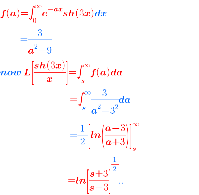 f(a)=∫_0 ^∞ e^(−ax) sh(3x)dx            =(3/(a^2 −9))  now L[((sh(3x))/x)]=∫_s ^∞ f(a)da                                     =∫_s ^∞ (3/(a^2 −3^2 ))da                                     =(1/2)[ln(((a−3)/(a+3)))]_s ^∞                                     =ln[((s+3)/(s−3))]^(1/2) ..  