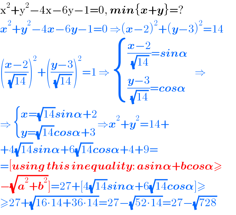 x^2 +y^2 −4x−6y−1=0, min{x+y}=?  x^2 +y^2 −4x−6y−1=0 ⇒(x−2)^2 +(y−3)^2 =14  (((x−2)/(√(14))))^2 +(((y−3)/(√(14))))^2 =1 ⇒  { ((((x−2)/(√(14)))=sin𝛂    )),((((y−3)/(√(14)))=cos𝛂)) :}⇒  ⇒  { ((x=(√(14))sin𝛂+2)),((y=(√(14))cos𝛂+3)) :}⇒x^2 +y^2 =14+  +4(√(14))sin𝛂+6(√(14))cos𝛂+4+9=  =[using this inequality: asin𝛂+bcos𝛂≥  −(√(a^2 +b^2 ))]=27+[4(√(14))sin𝛂+6(√(14))cos𝛂]≥  ≥27+(√(16∙14+36∙14))=27−(√(52∙14))=27−(√(728))  