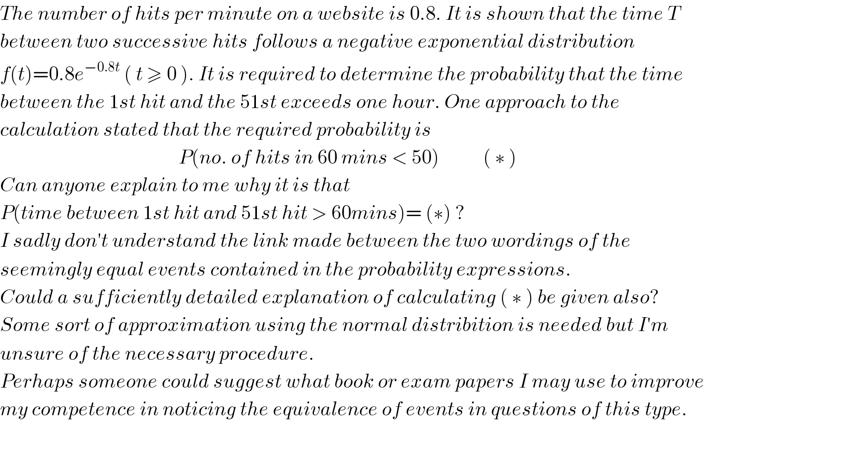 The number of hits per minute on a website is 0.8. It is shown that the time T  between two successive hits follows a negative exponential distribution   f(t)=0.8e^(−0.8t)  ( t ≥ 0 ). It is required to determine the probability that the time   between the 1st hit and the 51st exceeds one hour. One approach to the   calculation stated that the required probability is                                                P(no. of hits in 60 mins < 50)           ( ∗ )  Can anyone explain to me why it is that  P(time between 1st hit and 51st hit > 60mins)= (∗) ?  I sadly don′t understand the link made between the two wordings of the  seemingly equal events contained in the probability expressions.   Could a sufficiently detailed explanation of calculating ( ∗ ) be given also?  Some sort of approximation using the normal distribition is needed but I′m  unsure of the necessary procedure.  Perhaps someone could suggest what book or exam papers I may use to improve  my competence in noticing the equivalence of events in questions of this type.    