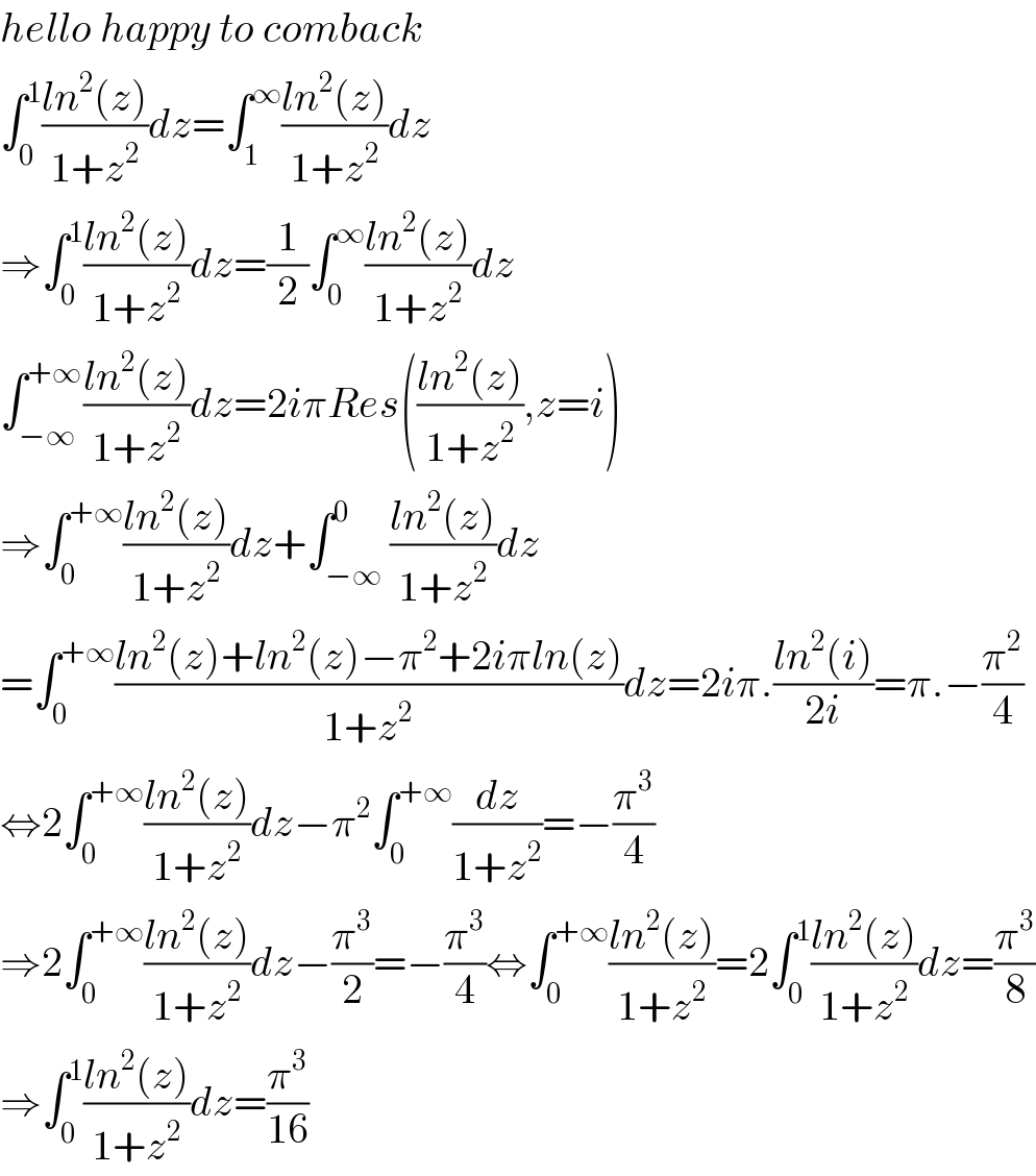 hello happy to comback   ∫_0 ^1 ((ln^2 (z))/(1+z^2 ))dz=∫_1 ^∞ ((ln^2 (z))/(1+z^2 ))dz  ⇒∫_0 ^1 ((ln^2 (z))/(1+z^2 ))dz=(1/2)∫_0 ^∞ ((ln^2 (z))/(1+z^2 ))dz  ∫_(−∞) ^(+∞) ((ln^2 (z))/(1+z^2 ))dz=2iπRes(((ln^2 (z))/(1+z^2 )),z=i)  ⇒∫_0 ^(+∞) ((ln^2 (z))/(1+z^2 ))dz+∫_(−∞) ^0 ((ln^2 (z))/(1+z^2 ))dz  =∫_0 ^(+∞) ((ln^2 (z)+ln^2 (z)−π^2 +2iπln(z))/(1+z^2 ))dz=2iπ.((ln^2 (i))/(2i))=π.−(π^2 /4)  ⇔2∫_0 ^(+∞) ((ln^2 (z))/(1+z^2 ))dz−π^2 ∫_0 ^(+∞) (dz/(1+z^2 ))=−(π^3 /4)  ⇒2∫_0 ^(+∞) ((ln^2 (z))/(1+z^2 ))dz−(π^3 /2)=−(π^3 /4)⇔∫_0 ^(+∞) ((ln^2 (z))/(1+z^2 ))=2∫_0 ^1 ((ln^2 (z))/(1+z^2 ))dz=(π^3 /8)  ⇒∫_0 ^1 ((ln^2 (z))/(1+z^2 ))dz=(π^3 /(16))  