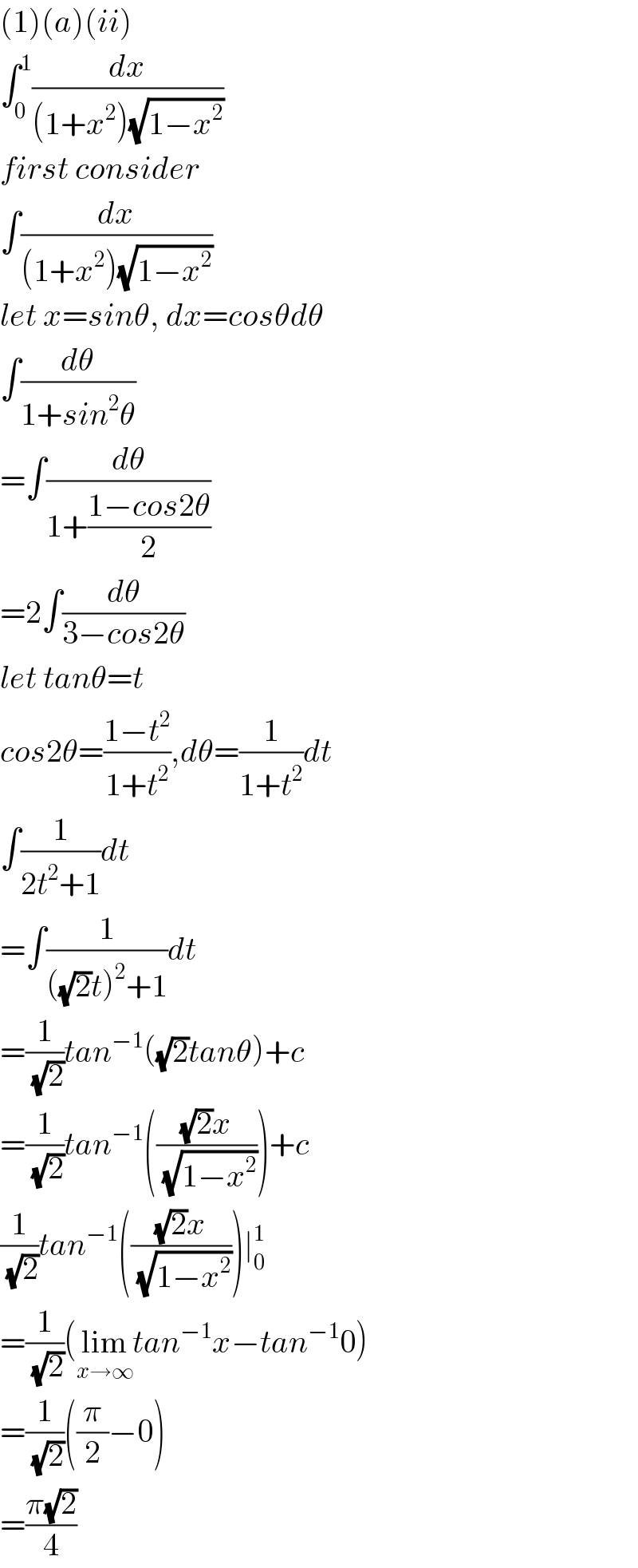 (1)(a)(ii)  ∫_0 ^1 (dx/((1+x^2 )(√(1−x^2 ))))  first consider  ∫(dx/((1+x^2 )(√(1−x^2 ))))  let x=sinθ, dx=cosθdθ  ∫(dθ/(1+sin^2 θ))  =∫(dθ/(1+((1−cos2θ)/2)))  =2∫(dθ/(3−cos2θ))  let tanθ=t  cos2θ=((1−t^2 )/(1+t^2 )),dθ=(1/(1+t^2 ))dt  ∫(1/(2t^2 +1))dt  =∫(1/(((√2)t)^2 +1))dt  =(1/(√2))tan^(−1) ((√2)tanθ)+c  =(1/(√2))tan^(−1) ((((√2)x)/(√(1−x^2 ))))+c  (1/(√2))tan^(−1) ((((√2)x)/(√(1−x^2 ))))∣_0 ^1   =(1/(√2))(lim_(x→∞) tan^(−1) x−tan^(−1) 0)  =(1/(√2))((π/2)−0)  =((π(√2))/4)  