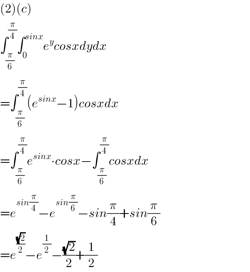 (2)(c)  ∫_(π/6) ^(π/4) ∫_0 ^(sinx) e^y cosxdydx  =∫_(π/6) ^(π/4) (e^(sinx) −1)cosxdx  =∫_(π/6) ^(π/4) e^(sinx) ∙cosx−∫_(π/6) ^(π/4) cosxdx  =e^(sin(π/4)) −e^(sin(π/6)) −sin(π/4)+sin(π/6)  =e^((√2)/2) −e^(1/2) −((√2)/2)+(1/2)  